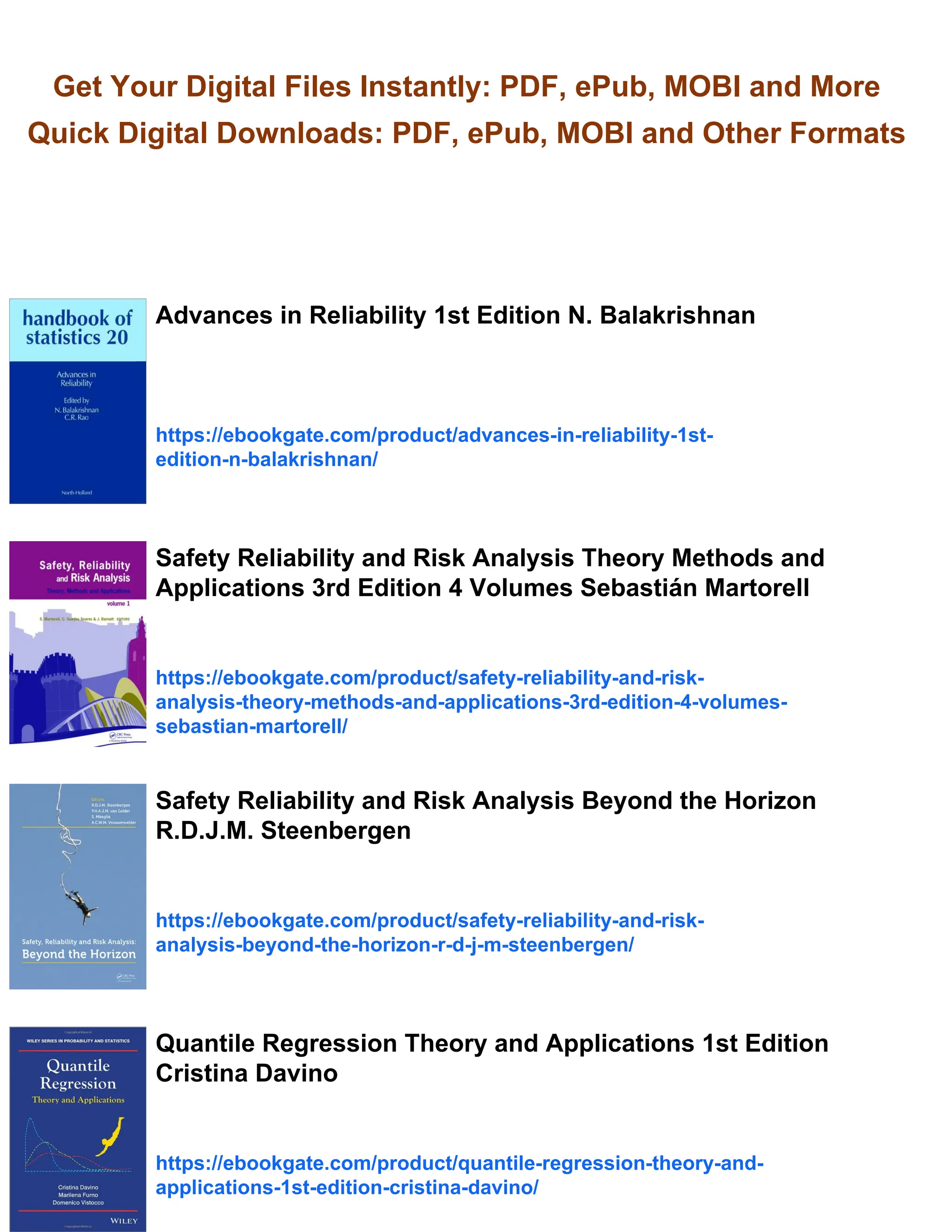 Get Your Digital Files Instantly: PDF, ePub, MOBI and More
Quick Digital Downloads: PDF, ePub, MOBI and Other Formats
Advances in Reliability 1st Edition N. Balakrishnan
https://ebookgate.com/product/advances-in-reliability-1st-
edition-n-balakrishnan/
Safety Reliability and Risk Analysis Theory Methods and
Applications 3rd Edition 4 Volumes Sebastián Martorell
https://ebookgate.com/product/safety-reliability-and-risk-
analysis-theory-methods-and-applications-3rd-edition-4-volumes-
sebastian-martorell/
Safety Reliability and Risk Analysis Beyond the Horizon
R.D.J.M. Steenbergen
https://ebookgate.com/product/safety-reliability-and-risk-
analysis-beyond-the-horizon-r-d-j-m-steenbergen/
Quantile Regression Theory and Applications 1st Edition
Cristina Davino
https://ebookgate.com/product/quantile-regression-theory-and-
applications-1st-edition-cristina-davino/
 