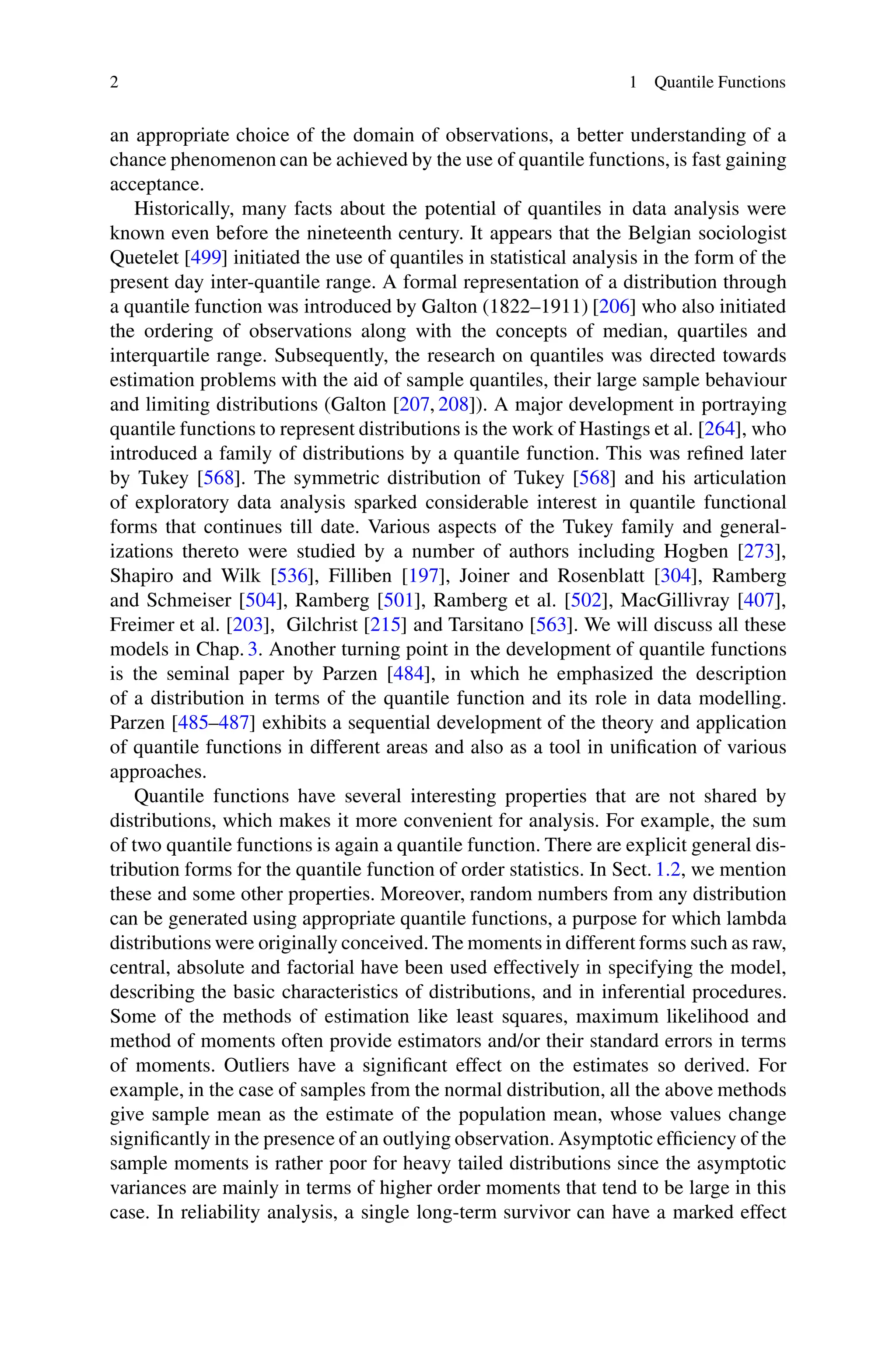 2 1 Quantile Functions
an appropriate choice of the domain of observations, a better understanding of a
chance phenomenon can be achieved by the use of quantile functions, is fast gaining
acceptance.
Historically, many facts about the potential of quantiles in data analysis were
known even before the nineteenth century. It appears that the Belgian sociologist
Quetelet [499] initiated the use of quantiles in statistical analysis in the form of the
present day inter-quantile range. A formal representation of a distribution through
a quantile function was introduced by Galton (1822–1911) [206] who also initiated
the ordering of observations along with the concepts of median, quartiles and
interquartile range. Subsequently, the research on quantiles was directed towards
estimation problems with the aid of sample quantiles, their large sample behaviour
and limiting distributions (Galton [207, 208]). A major development in portraying
quantile functions to represent distributions is the work of Hastings et al. [264], who
introduced a family of distributions by a quantile function. This was refined later
by Tukey [568]. The symmetric distribution of Tukey [568] and his articulation
of exploratory data analysis sparked considerable interest in quantile functional
forms that continues till date. Various aspects of the Tukey family and general-
izations thereto were studied by a number of authors including Hogben [273],
Shapiro and Wilk [536], Filliben [197], Joiner and Rosenblatt [304], Ramberg
and Schmeiser [504], Ramberg [501], Ramberg et al. [502], MacGillivray [407],
Freimer et al. [203], Gilchrist [215] and Tarsitano [563]. We will discuss all these
models in Chap. 3. Another turning point in the development of quantile functions
is the seminal paper by Parzen [484], in which he emphasized the description
of a distribution in terms of the quantile function and its role in data modelling.
Parzen [485–487] exhibits a sequential development of the theory and application
of quantile functions in different areas and also as a tool in unification of various
approaches.
Quantile functions have several interesting properties that are not shared by
distributions, which makes it more convenient for analysis. For example, the sum
of two quantile functions is again a quantile function. There are explicit general dis-
tribution forms for the quantile function of order statistics. In Sect. 1.2, we mention
these and some other properties. Moreover, random numbers from any distribution
can be generated using appropriate quantile functions, a purpose for which lambda
distributions were originally conceived. The moments in different forms such as raw,
central, absolute and factorial have been used effectively in specifying the model,
describing the basic characteristics of distributions, and in inferential procedures.
Some of the methods of estimation like least squares, maximum likelihood and
method of moments often provide estimators and/or their standard errors in terms
of moments. Outliers have a significant effect on the estimates so derived. For
example, in the case of samples from the normal distribution, all the above methods
give sample mean as the estimate of the population mean, whose values change
significantly in the presence of an outlying observation. Asymptotic efficiency of the
sample moments is rather poor for heavy tailed distributions since the asymptotic
variances are mainly in terms of higher order moments that tend to be large in this
case. In reliability analysis, a single long-term survivor can have a marked effect
 