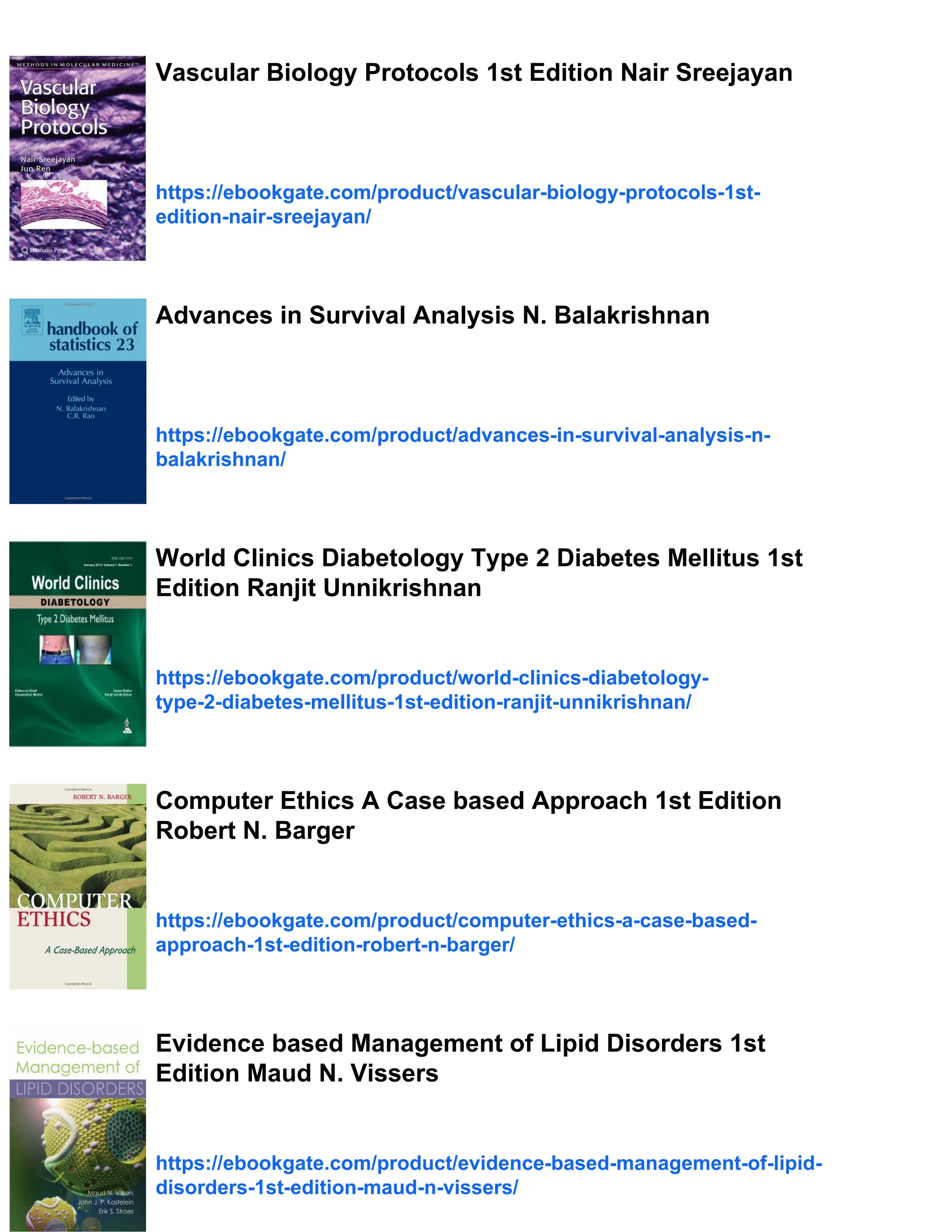 Vascular Biology Protocols 1st Edition Nair Sreejayan
https://ebookgate.com/product/vascular-biology-protocols-1st-
edition-nair-sreejayan/
Advances in Survival Analysis N. Balakrishnan
https://ebookgate.com/product/advances-in-survival-analysis-n-
balakrishnan/
World Clinics Diabetology Type 2 Diabetes Mellitus 1st
Edition Ranjit Unnikrishnan
https://ebookgate.com/product/world-clinics-diabetology-
type-2-diabetes-mellitus-1st-edition-ranjit-unnikrishnan/
Computer Ethics A Case based Approach 1st Edition
Robert N. Barger
https://ebookgate.com/product/computer-ethics-a-case-based-
approach-1st-edition-robert-n-barger/
Evidence based Management of Lipid Disorders 1st
Edition Maud N. Vissers
https://ebookgate.com/product/evidence-based-management-of-lipid-
disorders-1st-edition-maud-n-vissers/
 
