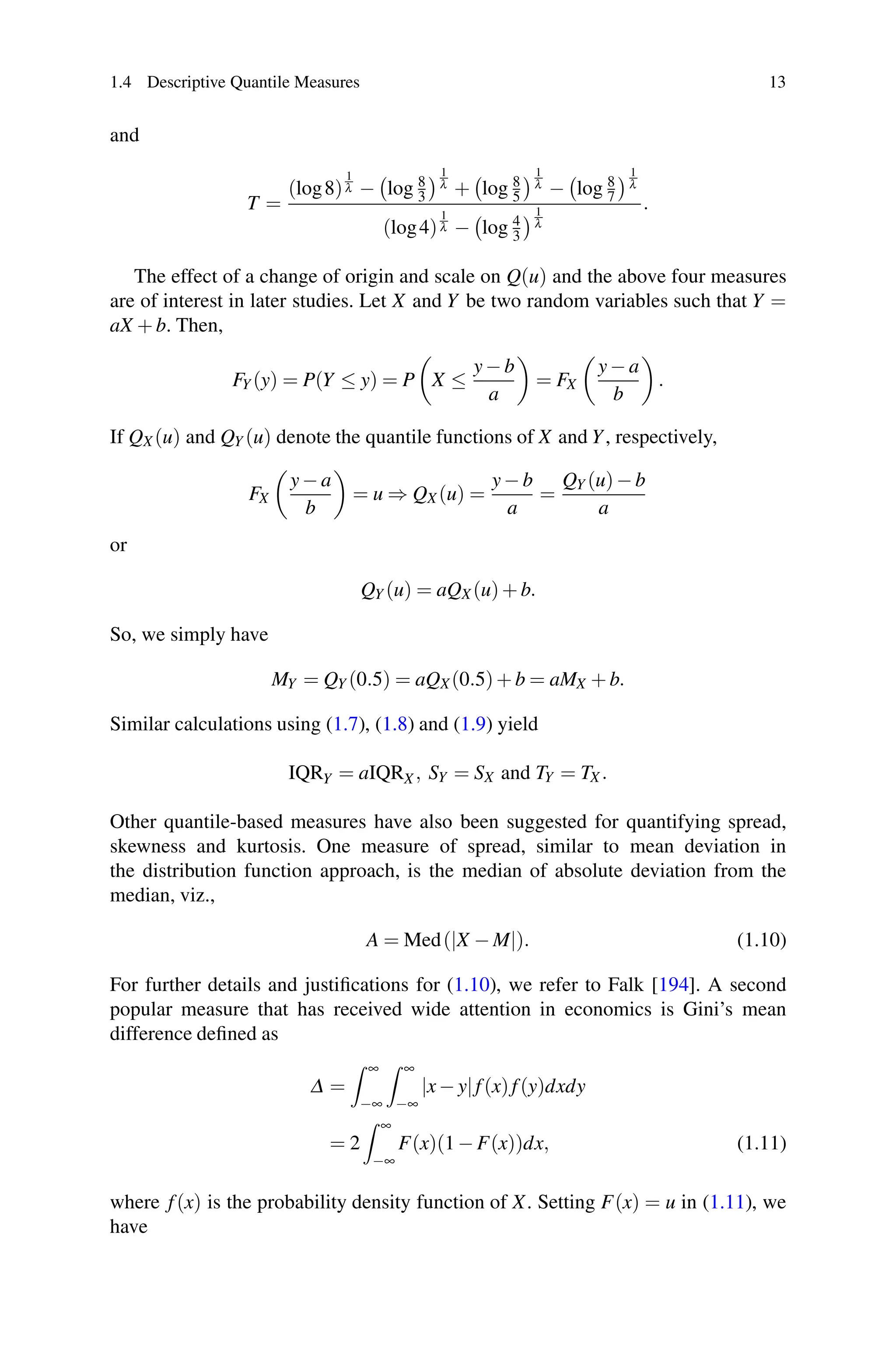1.4 Descriptive Quantile Measures 13
and
T =
(log8)
1
λ −

log 8
3
1
λ +

log 8
5
1
λ −

log 8
7
1
λ
(log4)
1
λ −

log 4
3
1
λ
.
The effect of a change of origin and scale on Q(u) and the above four measures
are of interest in later studies. Let X and Y be two random variables such that Y =
aX + b. Then,
FY (y) = P(Y ≤ y) = P X ≤
y− b
a
= FX
y− a
b
.
If QX (u) and QY (u) denote the quantile functions of X and Y, respectively,
FX
y− a
b
= u ⇒ QX (u) =
y− b
a
=
QY (u)− b
a
or
QY (u) = aQX (u)+ b.
So, we simply have
MY = QY (0.5) = aQX(0.5)+ b = aMX + b.
Similar calculations using (1.7), (1.8) and (1.9) yield
IQRY = aIQRX , SY = SX and TY = TX .
Other quantile-based measures have also been suggested for quantifying spread,
skewness and kurtosis. One measure of spread, similar to mean deviation in
the distribution function approach, is the median of absolute deviation from the
median, viz.,
A = Med(|X − M|). (1.10)
For further details and justifications for (1.10), we refer to Falk [194]. A second
popular measure that has received wide attention in economics is Gini’s mean
difference defined as
Δ =
 ∞
−∞
 ∞
−∞
|x− y|f(x)f(y)dxdy
= 2
 ∞
−∞
F(x)(1 − F(x))dx, (1.11)
where f(x) is the probability density function of X. Setting F(x) = u in (1.11), we
have
 