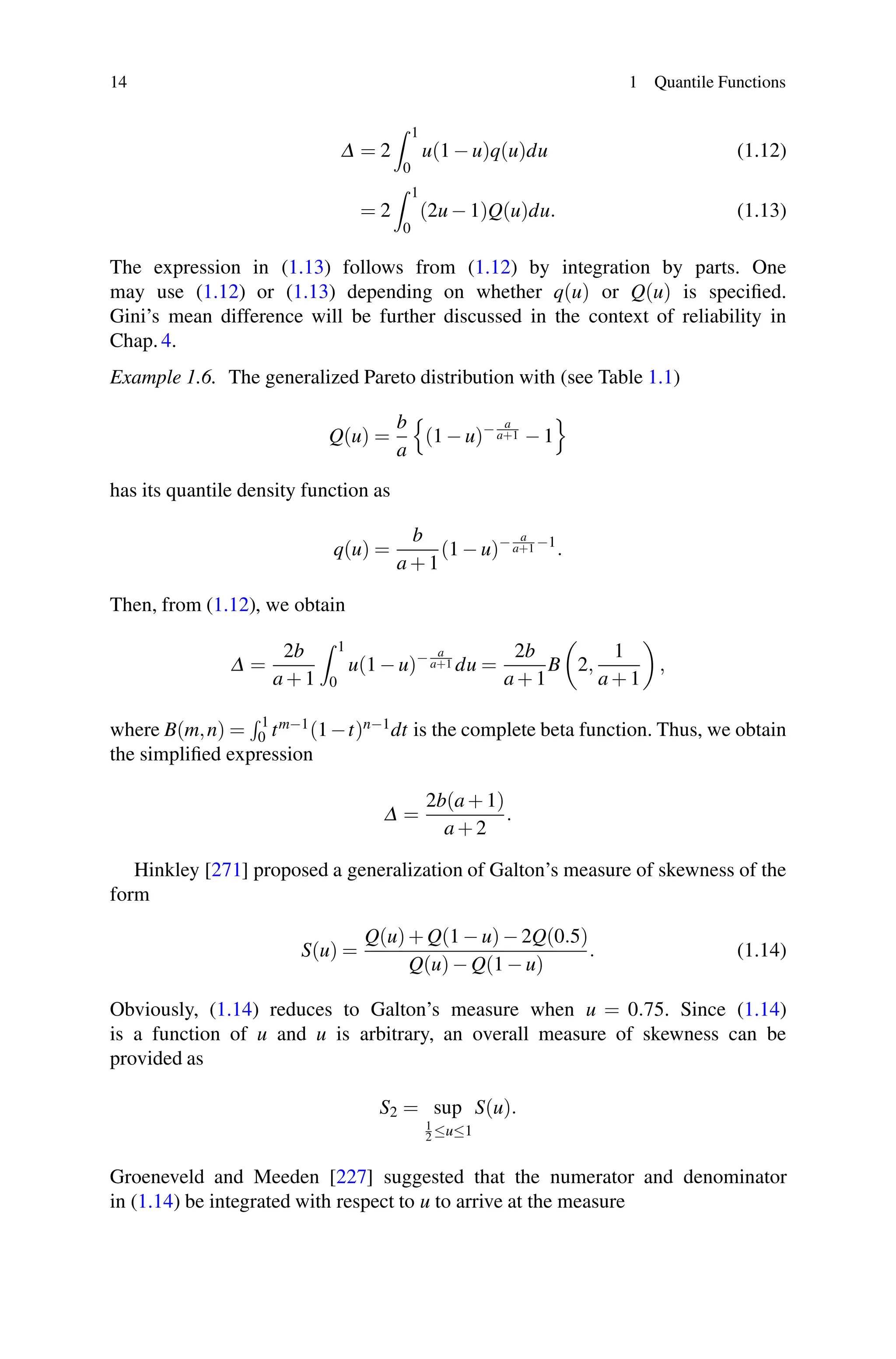 14 1 Quantile Functions
Δ = 2
 1
0
u(1 − u)q(u)du (1.12)
= 2
 1
0
(2u − 1)Q(u)du. (1.13)
The expression in (1.13) follows from (1.12) by integration by parts. One
may use (1.12) or (1.13) depending on whether q(u) or Q(u) is specified.
Gini’s mean difference will be further discussed in the context of reliability in
Chap. 4.
Example 1.6. The generalized Pareto distribution with (see Table 1.1)
Q(u) =
b
a

(1 − u)− a
a+1 − 1

has its quantile density function as
q(u) =
b
a + 1
(1 − u)− a
a+1 −1
.
Then, from (1.12), we obtain
Δ =
2b
a + 1
 1
0
u(1 − u)− a
a+1 du =
2b
a + 1
B 2,
1
a + 1
,
where B(m,n) =
 1
0 tm−1(1−t)n−1dt is the complete beta function. Thus, we obtain
the simplified expression
Δ =
2b(a + 1)
a + 2
.
Hinkley [271] proposed a generalization of Galton’s measure of skewness of the
form
S(u) =
Q(u)+ Q(1 − u)− 2Q(0.5)
Q(u)− Q(1 − u)
. (1.14)
Obviously, (1.14) reduces to Galton’s measure when u = 0.75. Since (1.14)
is a function of u and u is arbitrary, an overall measure of skewness can be
provided as
S2 = sup
1
2 ≤u≤1
S(u).
Groeneveld and Meeden [227] suggested that the numerator and denominator
in (1.14) be integrated with respect to u to arrive at the measure
 