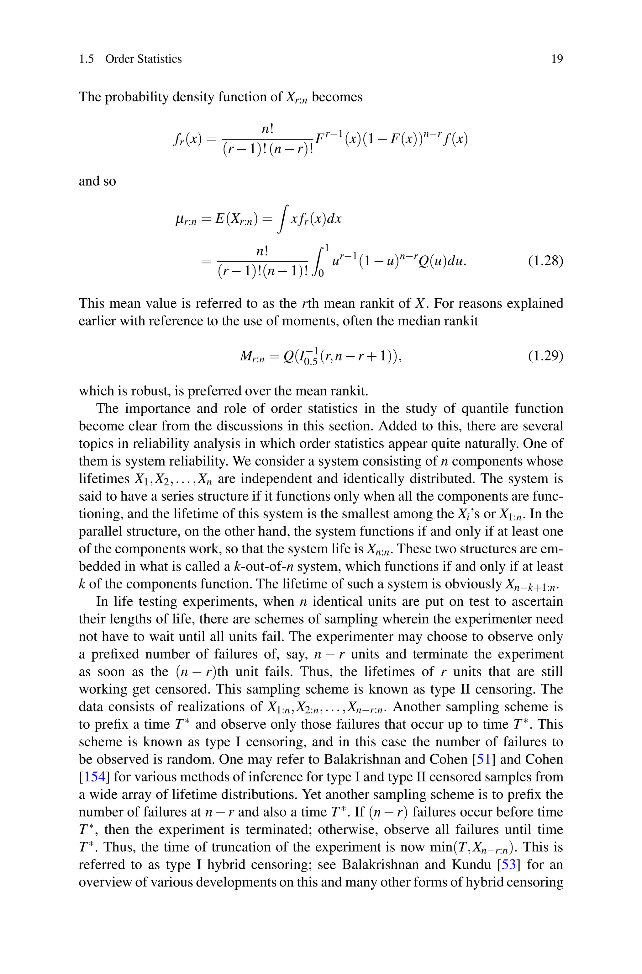 1.5 Order Statistics 19
The probability density function of Xr:n becomes
fr(x) =
n!
(r − 1)!(n − r)!
Fr−1
(x)(1 − F(x))n−r
f(x)
and so
μr:n = E(Xr:n) =

xfr(x)dx
=
n!
(r − 1)!(n − 1)!
 1
0
ur−1
(1 − u)n−r
Q(u)du. (1.28)
This mean value is referred to as the rth mean rankit of X. For reasons explained
earlier with reference to the use of moments, often the median rankit
Mr:n = Q(I−1
0.5 (r,n − r + 1)), (1.29)
which is robust, is preferred over the mean rankit.
The importance and role of order statistics in the study of quantile function
become clear from the discussions in this section. Added to this, there are several
topics in reliability analysis in which order statistics appear quite naturally. One of
them is system reliability. We consider a system consisting of n components whose
lifetimes X1,X2,...,Xn are independent and identically distributed. The system is
said to have a series structure if it functions only when all the components are func-
tioning, and the lifetime of this system is the smallest among the Xi’s or X1:n. In the
parallel structure, on the other hand, the system functions if and only if at least one
of the components work, so that the system life is Xn:n. These two structures are em-
bedded in what is called a k-out-of-n system, which functions if and only if at least
k of the components function. The lifetime of such a system is obviously Xn−k+1:n.
In life testing experiments, when n identical units are put on test to ascertain
their lengths of life, there are schemes of sampling wherein the experimenter need
not have to wait until all units fail. The experimenter may choose to observe only
a prefixed number of failures of, say, n − r units and terminate the experiment
as soon as the (n − r)th unit fails. Thus, the lifetimes of r units that are still
working get censored. This sampling scheme is known as type II censoring. The
data consists of realizations of X1:n,X2:n,...,Xn−r:n. Another sampling scheme is
to prefix a time T∗ and observe only those failures that occur up to time T∗. This
scheme is known as type I censoring, and in this case the number of failures to
be observed is random. One may refer to Balakrishnan and Cohen [51] and Cohen
[154] for various methods of inference for type I and type II censored samples from
a wide array of lifetime distributions. Yet another sampling scheme is to prefix the
number of failures at n − r and also a time T∗. If (n − r) failures occur before time
T∗, then the experiment is terminated; otherwise, observe all failures until time
T∗. Thus, the time of truncation of the experiment is now min(T,Xn−r:n). This is
referred to as type I hybrid censoring; see Balakrishnan and Kundu [53] for an
overview of various developments on this and many other forms of hybrid censoring
 