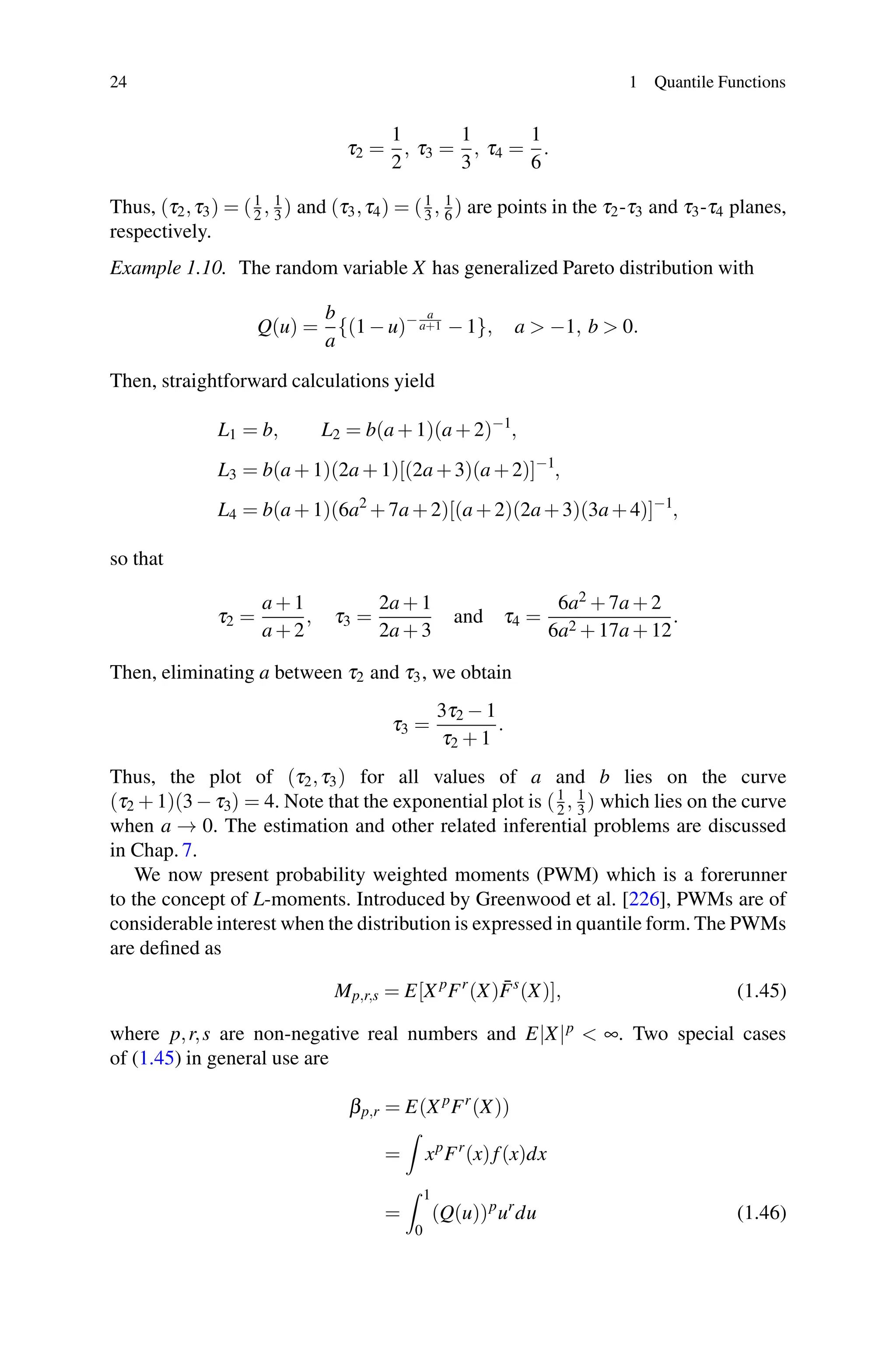 24 1 Quantile Functions
τ2 =
1
2
, τ3 =
1
3
, τ4 =
1
6
.
Thus, (τ2,τ3) = (1
2 , 1
3 ) and (τ3,τ4) = (1
3 , 1
6 ) are points in the τ2-τ3 and τ3-τ4 planes,
respectively.
Example 1.10. The random variable X has generalized Pareto distribution with
Q(u) =
b
a
{(1 − u)− a
a+1 − 1}, a  −1, b  0.
Then, straightforward calculations yield
L1 = b, L2 = b(a + 1)(a + 2)−1
,
L3 = b(a + 1)(2a + 1)[(2a +3)(a +2)]−1
,
L4 = b(a + 1)(6a2
+ 7a + 2)[(a + 2)(2a+3)(3a+4)]−1
,
so that
τ2 =
a + 1
a + 2
, τ3 =
2a + 1
2a + 3
and τ4 =
6a2 + 7a + 2
6a2 + 17a + 12
.
Then, eliminating a between τ2 and τ3, we obtain
τ3 =
3τ2 − 1
τ2 + 1
.
Thus, the plot of (τ2,τ3) for all values of a and b lies on the curve
(τ2 + 1)(3 − τ3) = 4. Note that the exponential plot is (1
2 , 1
3 ) which lies on the curve
when a → 0. The estimation and other related inferential problems are discussed
in Chap. 7.
We now present probability weighted moments (PWM) which is a forerunner
to the concept of L-moments. Introduced by Greenwood et al. [226], PWMs are of
considerable interest when the distribution is expressed in quantile form. The PWMs
are defined as
Mp,r,s = E[X p
Fr
(X)F̄s
(X)], (1.45)
where p,r,s are non-negative real numbers and E|X|p
 ∞. Two special cases
of (1.45) in general use are
βp,r = E(X p
Fr
(X))
=

xp
Fr
(x)f(x)dx
=
 1
0
(Q(u))p
ur
du (1.46)
 