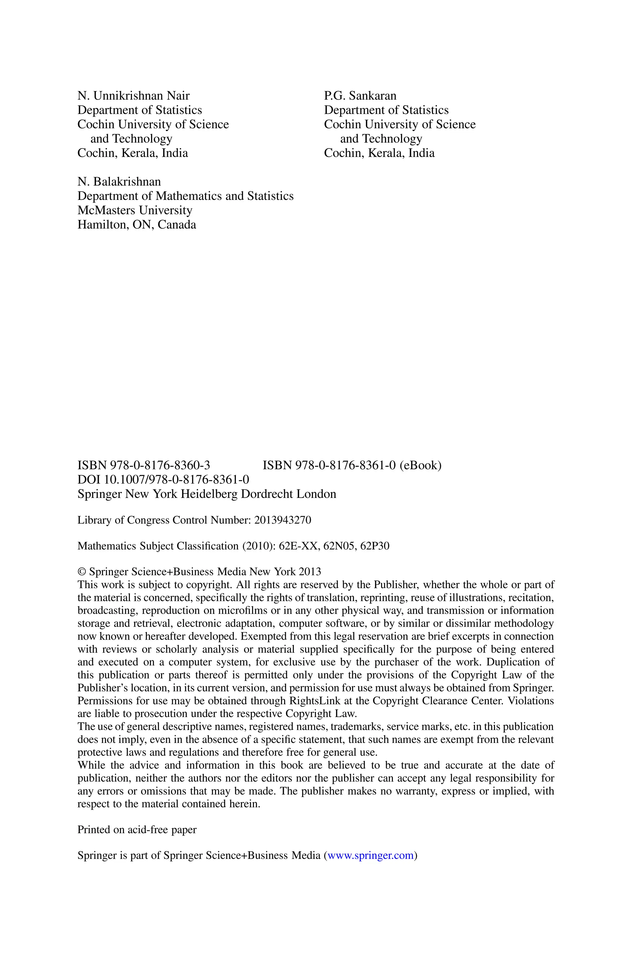 N. Unnikrishnan Nair
Department of Statistics
Cochin University of Science
and Technology
Cochin, Kerala, India
N. Balakrishnan
Department of Mathematics and Statistics
McMasters University
Hamilton, ON, Canada
P.G. Sankaran
Department of Statistics
Cochin University of Science
and Technology
Cochin, Kerala, India
ISBN 978-0-8176-8360-3 ISBN 978-0-8176-8361-0 (eBook)
DOI 10.1007/978-0-8176-8361-0
Springer New York Heidelberg Dordrecht London
Library of Congress Control Number: 2013943270
Mathematics Subject Classification (2010): 62E-XX, 62N05, 62P30
© Springer Science+Business Media New York 2013
This work is subject to copyright. All rights are reserved by the Publisher, whether the whole or part of
the material is concerned, specifically the rights of translation, reprinting, reuse of illustrations, recitation,
broadcasting, reproduction on microfilms or in any other physical way, and transmission or information
storage and retrieval, electronic adaptation, computer software, or by similar or dissimilar methodology
now known or hereafter developed. Exempted from this legal reservation are brief excerpts in connection
with reviews or scholarly analysis or material supplied specifically for the purpose of being entered
and executed on a computer system, for exclusive use by the purchaser of the work. Duplication of
this publication or parts thereof is permitted only under the provisions of the Copyright Law of the
Publisher’s location, in its current version, and permission for use must always be obtained from Springer.
Permissions for use may be obtained through RightsLink at the Copyright Clearance Center. Violations
are liable to prosecution under the respective Copyright Law.
The use of general descriptive names, registered names, trademarks, service marks, etc. in this publication
does not imply, even in the absence of a specific statement, that such names are exempt from the relevant
protective laws and regulations and therefore free for general use.
While the advice and information in this book are believed to be true and accurate at the date of
publication, neither the authors nor the editors nor the publisher can accept any legal responsibility for
any errors or omissions that may be made. The publisher makes no warranty, express or implied, with
respect to the material contained herein.
Printed on acid-free paper
Springer is part of Springer Science+Business Media (www.springer.com)
 