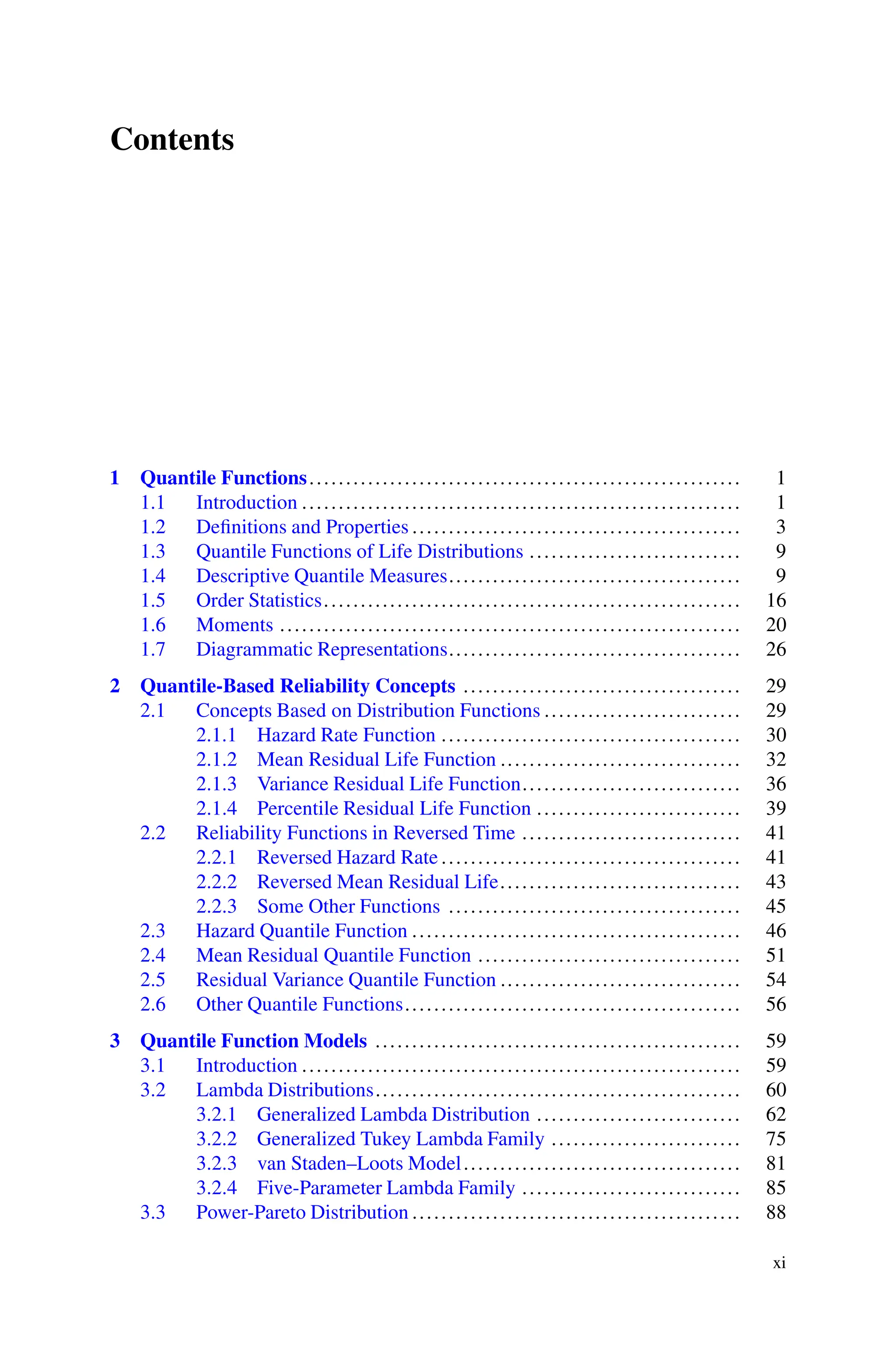 Contents
1 Quantile Functions........................................................... 1
1.1 Introduction ............................................................ 1
1.2 Definitions and Properties ............................................. 3
1.3 Quantile Functions of Life Distributions ............................. 9
1.4 Descriptive Quantile Measures........................................ 9
1.5 Order Statistics......................................................... 16
1.6 Moments ............................................................... 20
1.7 Diagrammatic Representations........................................ 26
2 Quantile-Based Reliability Concepts ...................................... 29
2.1 Concepts Based on Distribution Functions ........................... 29
2.1.1 Hazard Rate Function ......................................... 30
2.1.2 Mean Residual Life Function ................................. 32
2.1.3 Variance Residual Life Function.............................. 36
2.1.4 Percentile Residual Life Function ............................ 39
2.2 Reliability Functions in Reversed Time .............................. 41
2.2.1 Reversed Hazard Rate ......................................... 41
2.2.2 Reversed Mean Residual Life................................. 43
2.2.3 Some Other Functions ........................................ 45
2.3 Hazard Quantile Function ............................................. 46
2.4 Mean Residual Quantile Function .................................... 51
2.5 Residual Variance Quantile Function ................................. 54
2.6 Other Quantile Functions.............................................. 56
3 Quantile Function Models .................................................. 59
3.1 Introduction ............................................................ 59
3.2 Lambda Distributions.................................................. 60
3.2.1 Generalized Lambda Distribution ............................ 62
3.2.2 Generalized Tukey Lambda Family .......................... 75
3.2.3 van Staden–Loots Model...................................... 81
3.2.4 Five-Parameter Lambda Family .............................. 85
3.3 Power-Pareto Distribution ............................................. 88
xi
 