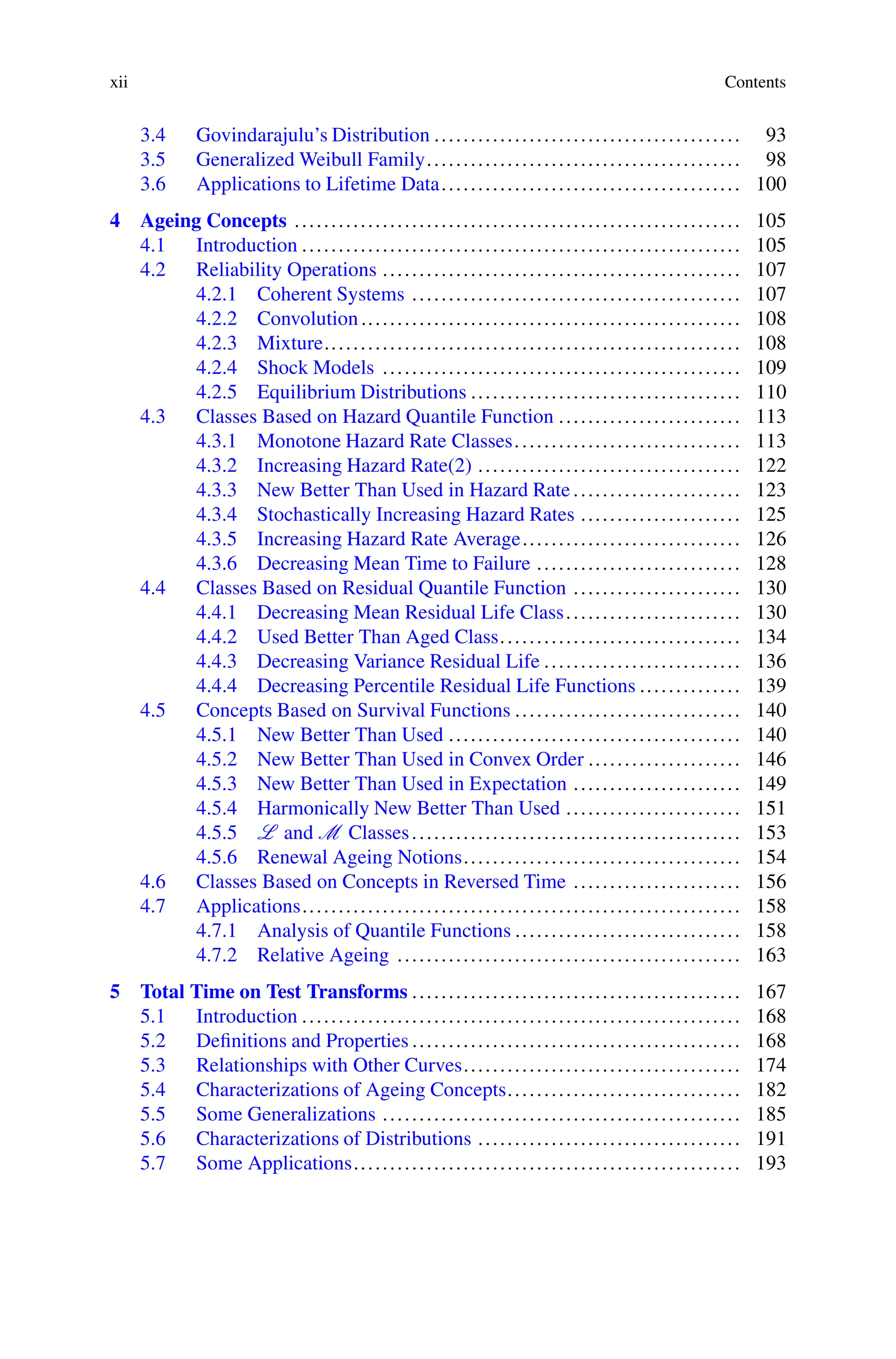 xii Contents
3.4 Govindarajulu’s Distribution .......................................... 93
3.5 Generalized Weibull Family........................................... 98
3.6 Applications to Lifetime Data......................................... 100
4 Ageing Concepts ............................................................. 105
4.1 Introduction ............................................................ 105
4.2 Reliability Operations ................................................. 107
4.2.1 Coherent Systems ............................................. 107
4.2.2 Convolution.................................................... 108
4.2.3 Mixture......................................................... 108
4.2.4 Shock Models ................................................. 109
4.2.5 Equilibrium Distributions ..................................... 110
4.3 Classes Based on Hazard Quantile Function ......................... 113
4.3.1 Monotone Hazard Rate Classes............................... 113
4.3.2 Increasing Hazard Rate(2) .................................... 122
4.3.3 New Better Than Used in Hazard Rate....................... 123
4.3.4 Stochastically Increasing Hazard Rates ...................... 125
4.3.5 Increasing Hazard Rate Average.............................. 126
4.3.6 Decreasing Mean Time to Failure ............................ 128
4.4 Classes Based on Residual Quantile Function ....................... 130
4.4.1 Decreasing Mean Residual Life Class........................ 130
4.4.2 Used Better Than Aged Class................................. 134
4.4.3 Decreasing Variance Residual Life ........................... 136
4.4.4 Decreasing Percentile Residual Life Functions .............. 139
4.5 Concepts Based on Survival Functions ............................... 140
4.5.1 New Better Than Used ........................................ 140
4.5.2 New Better Than Used in Convex Order ..................... 146
4.5.3 New Better Than Used in Expectation ....................... 149
4.5.4 Harmonically New Better Than Used ........................ 151
4.5.5 L and M Classes............................................. 153
4.5.6 Renewal Ageing Notions...................................... 154
4.6 Classes Based on Concepts in Reversed Time ....................... 156
4.7 Applications............................................................ 158
4.7.1 Analysis of Quantile Functions ............................... 158
4.7.2 Relative Ageing ............................................... 163
5 Total Time on Test Transforms ............................................. 167
5.1 Introduction ............................................................ 168
5.2 Definitions and Properties ............................................. 168
5.3 Relationships with Other Curves...................................... 174
5.4 Characterizations of Ageing Concepts................................ 182
5.5 Some Generalizations ................................................. 185
5.6 Characterizations of Distributions .................................... 191
5.7 Some Applications..................................................... 193
 
