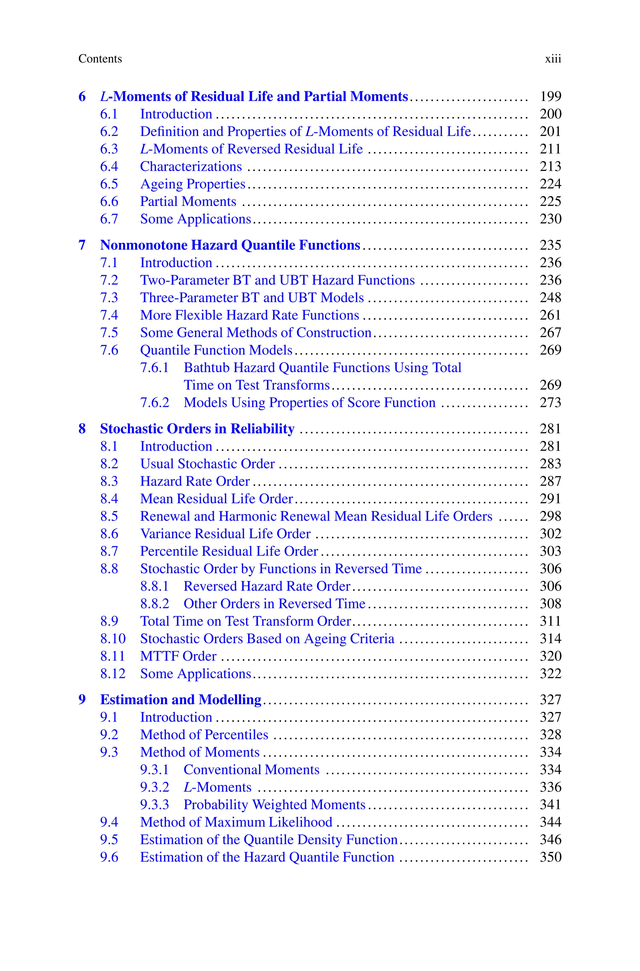Contents xiii
6 L-Moments of Residual Life and Partial Moments....................... 199
6.1 Introduction ............................................................ 200
6.2 Definition and Properties of L-Moments of Residual Life........... 201
6.3 L-Moments of Reversed Residual Life ............................... 211
6.4 Characterizations ...................................................... 213
6.5 Ageing Properties...................................................... 224
6.6 Partial Moments ....................................................... 225
6.7 Some Applications..................................................... 230
7 Nonmonotone Hazard Quantile Functions................................ 235
7.1 Introduction ............................................................ 236
7.2 Two-Parameter BT and UBT Hazard Functions ..................... 236
7.3 Three-Parameter BT and UBT Models ............................... 248
7.4 More Flexible Hazard Rate Functions ................................ 261
7.5 Some General Methods of Construction.............................. 267
7.6 Quantile Function Models............................................. 269
7.6.1 Bathtub Hazard Quantile Functions Using Total
Time on Test Transforms...................................... 269
7.6.2 Models Using Properties of Score Function ................. 273
8 Stochastic Orders in Reliability ............................................ 281
8.1 Introduction ............................................................ 281
8.2 Usual Stochastic Order ................................................ 283
8.3 Hazard Rate Order ..................................................... 287
8.4 Mean Residual Life Order............................................. 291
8.5 Renewal and Harmonic Renewal Mean Residual Life Orders ...... 298
8.6 Variance Residual Life Order ......................................... 302
8.7 Percentile Residual Life Order ........................................ 303
8.8 Stochastic Order by Functions in Reversed Time .................... 306
8.8.1 Reversed Hazard Rate Order.................................. 306
8.8.2 Other Orders in Reversed Time............................... 308
8.9 Total Time on Test Transform Order.................................. 311
8.10 Stochastic Orders Based on Ageing Criteria ......................... 314
8.11 MTTF Order ........................................................... 320
8.12 Some Applications..................................................... 322
9 Estimation and Modelling................................................... 327
9.1 Introduction ............................................................ 327
9.2 Method of Percentiles ................................................. 328
9.3 Method of Moments ................................................... 334
9.3.1 Conventional Moments ....................................... 334
9.3.2 L-Moments .................................................... 336
9.3.3 Probability Weighted Moments............................... 341
9.4 Method of Maximum Likelihood ..................................... 344
9.5 Estimation of the Quantile Density Function......................... 346
9.6 Estimation of the Hazard Quantile Function ......................... 350
 