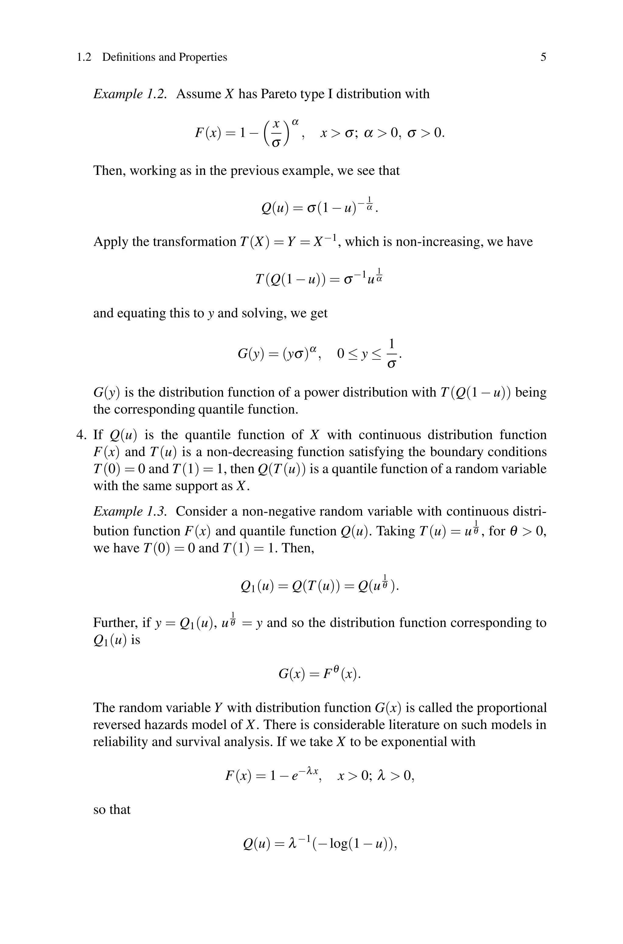 1.2 Definitions and Properties 5
Example 1.2. Assume X has Pareto type I distribution with
F(x) = 1 −
 x
σ
α
, x  σ; α  0, σ  0.
Then, working as in the previous example, we see that
Q(u) = σ(1 − u)− 1
α .
Apply the transformation T(X) = Y = X−1, which is non-increasing, we have
T(Q(1 − u)) = σ−1
u
1
α
and equating this to y and solving, we get
G(y) = (yσ)α
, 0 ≤ y ≤
1
σ
.
G(y) is the distribution function of a power distribution with T(Q(1 − u)) being
the corresponding quantile function.
4. If Q(u) is the quantile function of X with continuous distribution function
F(x) and T(u) is a non-decreasing function satisfying the boundary conditions
T(0) = 0 and T(1) = 1, then Q(T(u)) is a quantile function of a random variable
with the same support as X.
Example 1.3. Consider a non-negative random variable with continuous distri-
bution function F(x) and quantile function Q(u). Taking T(u) = u
1
θ , for θ  0,
we have T(0) = 0 and T(1) = 1. Then,
Q1(u) = Q(T(u)) = Q(u
1
θ ).
Further, if y = Q1(u), u
1
θ = y and so the distribution function corresponding to
Q1(u) is
G(x) = Fθ
(x).
The random variable Y with distribution function G(x) is called the proportional
reversed hazards model of X. There is considerable literature on such models in
reliability and survival analysis. If we take X to be exponential with
F(x) = 1 − e−λx
, x  0; λ  0,
so that
Q(u) = λ−1
(−log(1 − u)),
 