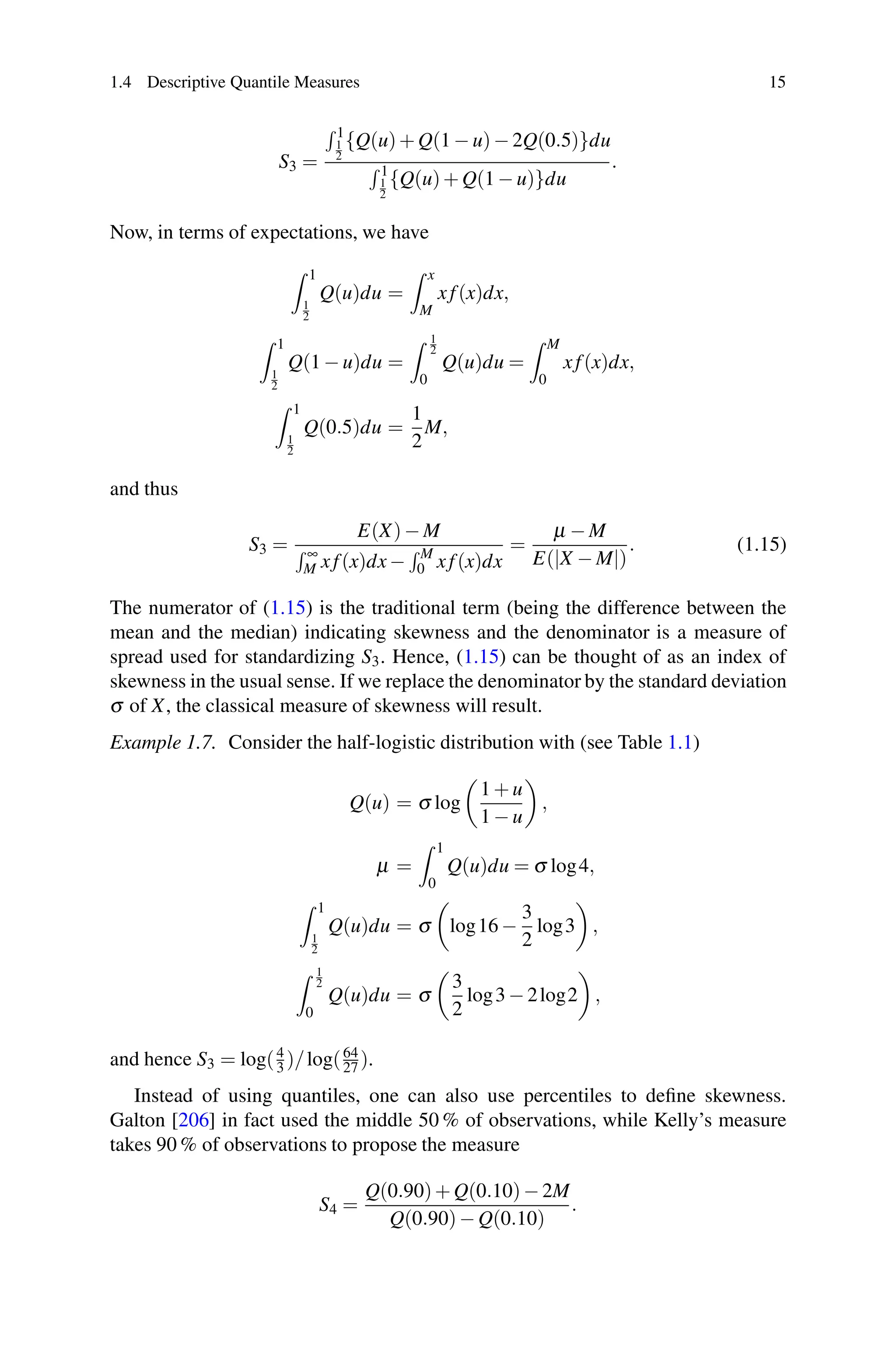 1.4 Descriptive Quantile Measures 15
S3 =
 1
1
2
{Q(u)+ Q(1 − u)− 2Q(0.5)}du
 1
1
2
{Q(u)+ Q(1 − u)}du
.
Now, in terms of expectations, we have
 1
1
2
Q(u)du =
 x
M
xf(x)dx,
 1
1
2
Q(1 − u)du =
 1
2
0
Q(u)du =
 M
0
xf(x)dx,
 1
1
2
Q(0.5)du =
1
2
M,
and thus
S3 =
E(X)− M
 ∞
M xf(x)dx−
 M
0 xf(x)dx
=
μ − M
E(|X − M|)
. (1.15)
The numerator of (1.15) is the traditional term (being the difference between the
mean and the median) indicating skewness and the denominator is a measure of
spread used for standardizing S3. Hence, (1.15) can be thought of as an index of
skewness in the usual sense. If we replace the denominator by the standard deviation
σ of X, the classical measure of skewness will result.
Example 1.7. Consider the half-logistic distribution with (see Table 1.1)
Q(u) = σ log
1 + u
1 − u
,
μ =
 1
0
Q(u)du = σ log4,
 1
1
2
Q(u)du = σ log16 −
3
2
log3 ,
 1
2
0
Q(u)du = σ
3
2
log3 − 2log2 ,
and hence S3 = log(4
3 )/log(64
27 ).
Instead of using quantiles, one can also use percentiles to define skewness.
Galton [206] in fact used the middle 50 % of observations, while Kelly’s measure
takes 90 % of observations to propose the measure
S4 =
Q(0.90)+ Q(0.10)− 2M
Q(0.90)− Q(0.10)
.
 