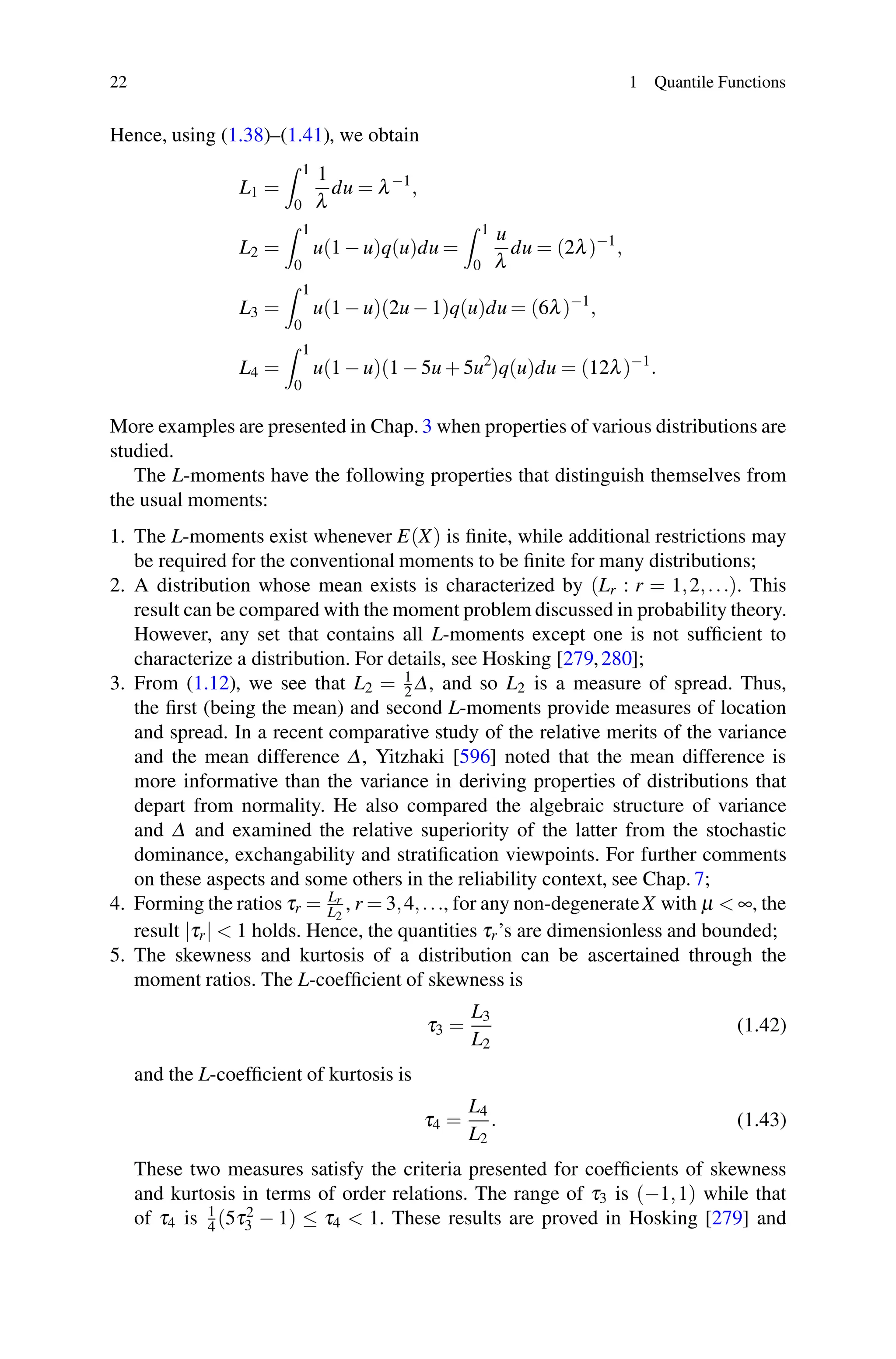 22 1 Quantile Functions
Hence, using (1.38)–(1.41), we obtain
L1 =
 1
0
1
λ
du = λ−1
,
L2 =
 1
0
u(1 − u)q(u)du =
 1
0
u
λ
du = (2λ)−1
,
L3 =
 1
0
u(1 − u)(2u − 1)q(u)du = (6λ)−1
,
L4 =
 1
0
u(1 − u)(1 − 5u + 5u2
)q(u)du = (12λ)−1
.
More examples are presented in Chap. 3 when properties of various distributions are
studied.
The L-moments have the following properties that distinguish themselves from
the usual moments:
1. The L-moments exist whenever E(X) is finite, while additional restrictions may
be required for the conventional moments to be finite for many distributions;
2. A distribution whose mean exists is characterized by (Lr : r = 1,2,...). This
result can be compared with the moment problem discussed in probability theory.
However, any set that contains all L-moments except one is not sufficient to
characterize a distribution. For details, see Hosking [279,280];
3. From (1.12), we see that L2 = 1
2 Δ, and so L2 is a measure of spread. Thus,
the first (being the mean) and second L-moments provide measures of location
and spread. In a recent comparative study of the relative merits of the variance
and the mean difference Δ, Yitzhaki [596] noted that the mean difference is
more informative than the variance in deriving properties of distributions that
depart from normality. He also compared the algebraic structure of variance
and Δ and examined the relative superiority of the latter from the stochastic
dominance, exchangability and stratification viewpoints. For further comments
on these aspects and some others in the reliability context, see Chap. 7;
4. Forming the ratios τr = Lr
L2
, r = 3,4,..., for any non-degenerateX with μ  ∞, the
result |τr|  1 holds. Hence, the quantities τr’s are dimensionless and bounded;
5. The skewness and kurtosis of a distribution can be ascertained through the
moment ratios. The L-coefficient of skewness is
τ3 =
L3
L2
(1.42)
and the L-coefficient of kurtosis is
τ4 =
L4
L2
. (1.43)
These two measures satisfy the criteria presented for coefficients of skewness
and kurtosis in terms of order relations. The range of τ3 is (−1,1) while that
of τ4 is 1
4 (5τ2
3 − 1) ≤ τ4  1. These results are proved in Hosking [279] and
 