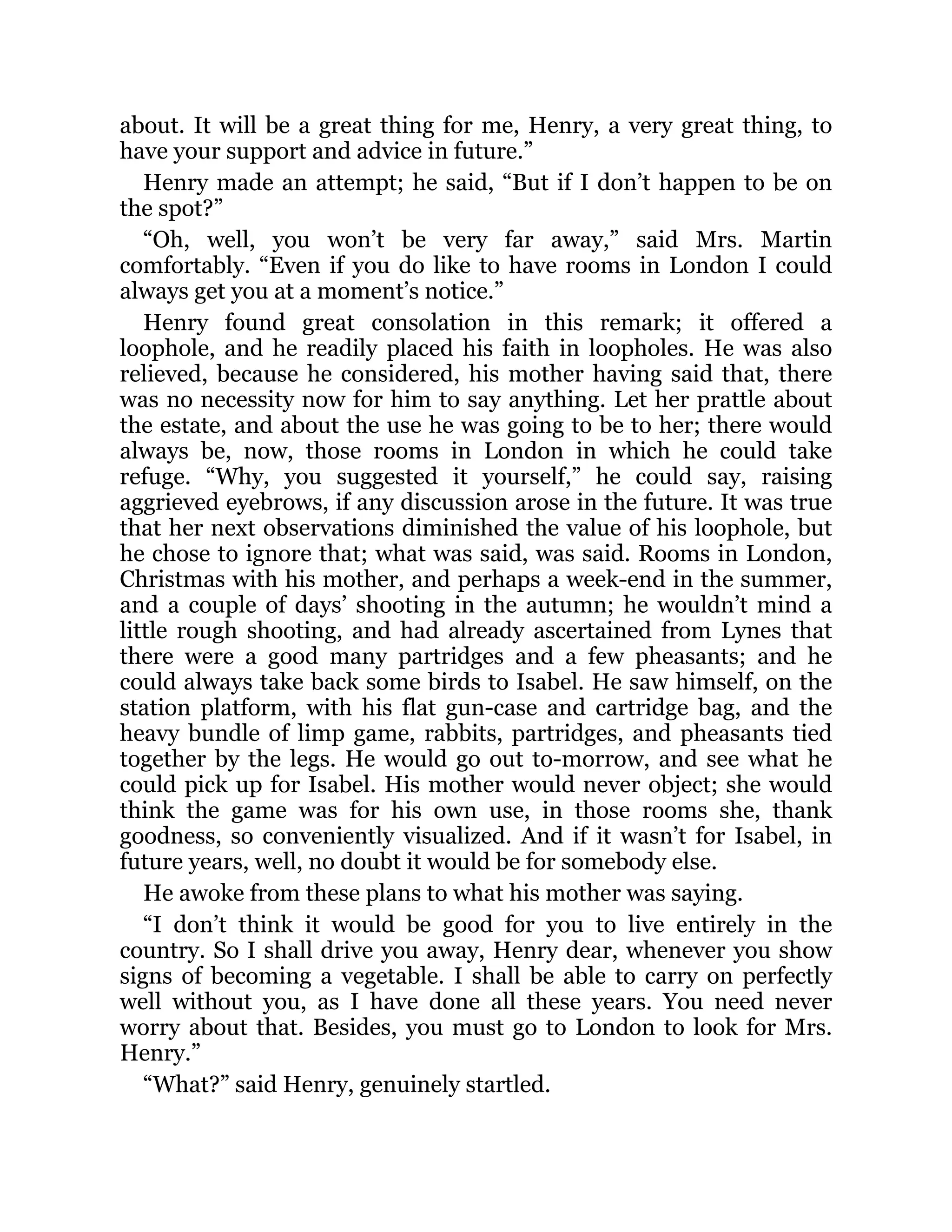 about. It will be a great thing for me, Henry, a very great thing, to
have your support and advice in future.”
Henry made an attempt; he said, “But if I don’t happen to be on
the spot?”
“Oh, well, you won’t be very far away,” said Mrs. Martin
comfortably. “Even if you do like to have rooms in London I could
always get you at a moment’s notice.”
Henry found great consolation in this remark; it offered a
loophole, and he readily placed his faith in loopholes. He was also
relieved, because he considered, his mother having said that, there
was no necessity now for him to say anything. Let her prattle about
the estate, and about the use he was going to be to her; there would
always be, now, those rooms in London in which he could take
refuge. “Why, you suggested it yourself,” he could say, raising
aggrieved eyebrows, if any discussion arose in the future. It was true
that her next observations diminished the value of his loophole, but
he chose to ignore that; what was said, was said. Rooms in London,
Christmas with his mother, and perhaps a week-end in the summer,
and a couple of days’ shooting in the autumn; he wouldn’t mind a
little rough shooting, and had already ascertained from Lynes that
there were a good many partridges and a few pheasants; and he
could always take back some birds to Isabel. He saw himself, on the
station platform, with his flat gun-case and cartridge bag, and the
heavy bundle of limp game, rabbits, partridges, and pheasants tied
together by the legs. He would go out to-morrow, and see what he
could pick up for Isabel. His mother would never object; she would
think the game was for his own use, in those rooms she, thank
goodness, so conveniently visualized. And if it wasn’t for Isabel, in
future years, well, no doubt it would be for somebody else.
He awoke from these plans to what his mother was saying.
“I don’t think it would be good for you to live entirely in the
country. So I shall drive you away, Henry dear, whenever you show
signs of becoming a vegetable. I shall be able to carry on perfectly
well without you, as I have done all these years. You need never
worry about that. Besides, you must go to London to look for Mrs.
Henry.”
“What?” said Henry, genuinely startled.
 