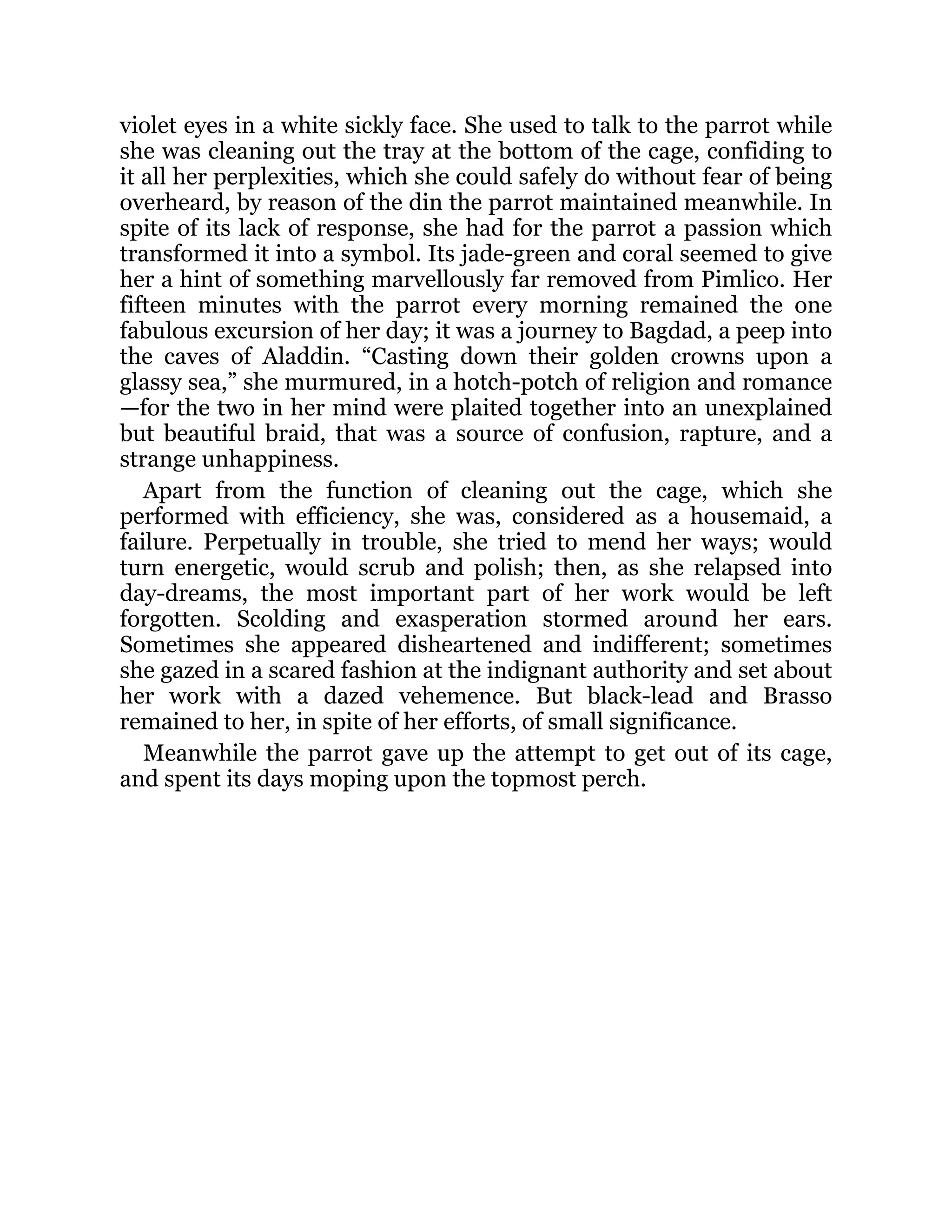 violet eyes in a white sickly face. She used to talk to the parrot while
she was cleaning out the tray at the bottom of the cage, confiding to
it all her perplexities, which she could safely do without fear of being
overheard, by reason of the din the parrot maintained meanwhile. In
spite of its lack of response, she had for the parrot a passion which
transformed it into a symbol. Its jade-green and coral seemed to give
her a hint of something marvellously far removed from Pimlico. Her
fifteen minutes with the parrot every morning remained the one
fabulous excursion of her day; it was a journey to Bagdad, a peep into
the caves of Aladdin. “Casting down their golden crowns upon a
glassy sea,” she murmured, in a hotch-potch of religion and romance
—for the two in her mind were plaited together into an unexplained
but beautiful braid, that was a source of confusion, rapture, and a
strange unhappiness.
Apart from the function of cleaning out the cage, which she
performed with efficiency, she was, considered as a housemaid, a
failure. Perpetually in trouble, she tried to mend her ways; would
turn energetic, would scrub and polish; then, as she relapsed into
day-dreams, the most important part of her work would be left
forgotten. Scolding and exasperation stormed around her ears.
Sometimes she appeared disheartened and indifferent; sometimes
she gazed in a scared fashion at the indignant authority and set about
her work with a dazed vehemence. But black-lead and Brasso
remained to her, in spite of her efforts, of small significance.
Meanwhile the parrot gave up the attempt to get out of its cage,
and spent its days moping upon the topmost perch.
 