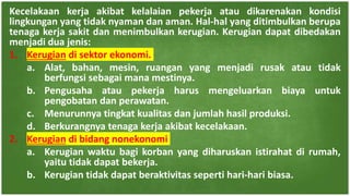 Kecelakaan kerja akibat kelalaian pekerja atau dikarenakan kondisi
lingkungan yang tidak nyaman dan aman. Hal-hal yang ditimbulkan berupa
tenaga kerja sakit dan menimbulkan kerugian. Kerugian dapat dibedakan
menjadi dua jenis:
1. Kerugian di sektor ekonomi.
a. Alat, bahan, mesin, ruangan yang menjadi rusak atau tidak
berfungsi sebagai mana mestinya.
b. Pengusaha atau pekerja harus mengeluarkan biaya untuk
pengobatan dan perawatan.
c. Menurunnya tingkat kualitas dan jumlah hasil produksi.
d. Berkurangnya tenaga kerja akibat kecelakaan.
2. Kerugian di bidang nonekonomi
a. Kerugian waktu bagi korban yang diharuskan istirahat di rumah,
yaitu tidak dapat bekerja.
b. Kerugian tidak dapat beraktivitas seperti hari-hari biasa.
 