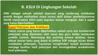 SMK sebagai sebuah sekolah kejuruan yang cenderung melakukan
praktik dengan melibatkan siswa secara aktif dalam pembelajarannya
WAJIB menerapkan K3LH pada kegiatan belajar mengajar. Ada 3 aspek
yang harus diperhatikan:
1. Aspek Pekerjaan atau Praktikum
Faktor utama yang harus diperhatikan adalah jenis dan karakteristik
pekerjaan yang dijalankan oleh siswa dan guru ketika melakukan
praktik. Contoh, Memasang dan pointing antena wireless, harus
dibuat aturan baku yang dapat di jadikan SOP sebagai acuan dalam
melakukan pekerjaan. Tujuannya menghindari terjadi kecelakaan,
menjaga kualitas hasil pekerjaan dan meningkatkan produktivitas
hasil pekerjaan.
B. K3LH Di Lingkungan Sekolah
 