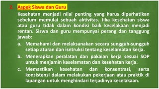 2. Aspek Siswa dan Guru
Kesehatan menjadi nilai penting yang harus diperhatikan
sebelum memulai sebuah aktivitas. Jika kesehatan siswa
atau guru tidak dalam kondisi baik kecelakaan menjadi
rentan. Siswa dan guru mempunyai perang dan tanggung
jawab:
a. Memahami dan melaksanakan secara sungguh-sungguh
setiap aturan dan isntruksi tentang keselamatan kerja.
b. Menerapkan peralatan dan pakaian kerja sesuai SOP
untuk menjamin keselamatan dan kesehatan kerja.
c. Memastikan kesehatan dan konsentrasi, serta
konsistensi dalam melakukan pekerjaan atau praktik di
lapangan untuk menghindari terjadinya kecelakaan.
 