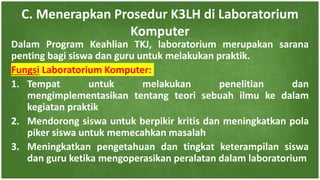 Dalam Program Keahlian TKJ, laboratorium merupakan sarana
penting bagi siswa dan guru untuk melakukan praktik.
Fungsi Laboratorium Komputer:
1. Tempat untuk melakukan penelitian dan
mengimplementasikan tentang teori sebuah ilmu ke dalam
kegiatan praktik
2. Mendorong siswa untuk berpikir kritis dan meningkatkan pola
piker siswa untuk memecahkan masalah
3. Meningkatkan pengetahuan dan tingkat keterampilan siswa
dan guru ketika mengoperasikan peralatan dalam laboratorium
C. Menerapkan Prosedur K3LH di Laboratorium
Komputer
 