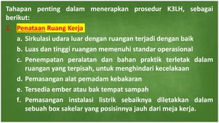 Tahapan penting dalam menerapkan prosedur K3LH, sebagai
berikut:
1. Penataan Ruang Kerja
a. Sirkulasi udara luar dengan ruangan terjadi dengan baik
b. Luas dan tinggi ruangan memenuhi standar operasional
c. Penempatan peralatan dan bahan praktik terletak dalam
ruangan yang terpisah, untuk menghindari kecelakaan
d. Pemasangan alat pemadam kebakaran
e. Tersedia ember atau bak tempat sampah
f. Pemasangan instalasi listrik sebaiknya diletakkan dalam
sebuah box sakelar yang posisinnya jauh dari meja kerja.
 