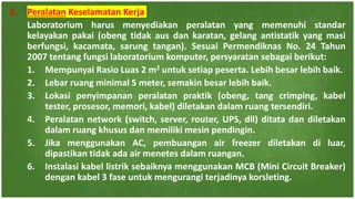 2. Peralatan Keselamatan Kerja
Laboratorium harus menyediakan peralatan yang memenuhi standar
kelayakan pakai (obeng tidak aus dan karatan, gelang antistatik yang masi
berfungsi, kacamata, sarung tangan). Sesuai Permendiknas No. 24 Tahun
2007 tentang fungsi laboratorium komputer, persyaratan sebagai berikut:
1. Mempunyai Rasio Luas 2 m2 untuk setiap peserta. Lebih besar lebih baik.
2. Lebar ruang minimal 5 meter, semakin besar lebih baik.
3. Lokasi penyimpanan peralatan praktik (obeng, tang crimping, kabel
tester, prosesor, memori, kabel) diletakan dalam ruang tersendiri.
4. Peralatan network (switch, server, router, UPS, dll) ditata dan diletakan
dalam ruang khusus dan memiliki mesin pendingin.
5. Jika menggunakan AC, pembuangan air freezer diletakan di luar,
dipastikan tidak ada air menetes dalam ruangan.
6. Instalasi kabel listrik sebaiknya menggunakan MCB (Mini Circuit Breaker)
dengan kabel 3 fase untuk mengurangi terjadinya korsleting.
 