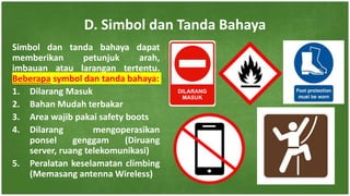 Simbol dan tanda bahaya dapat
memberikan petunjuk arah,
imbauan atau larangan tertentu.
Beberapa symbol dan tanda bahaya:
1. Dilarang Masuk
2. Bahan Mudah terbakar
3. Area wajib pakai safety boots
4. Dilarang mengoperasikan
ponsel genggam (Diruang
server, ruang telekomunikasi)
5. Peralatan keselamatan climbing
(Memasang antenna Wireless)
D. Simbol dan Tanda Bahaya
 