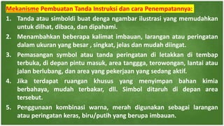 Mekanisme Pembuatan Tanda Instruksi dan cara Penempatannya:
1. Tanda atau simboldi buat denga ngambar ilustrasi yang memudahkan
untuk dilhat, dibaca, dan dipahami.
2. Menambahkan beberapa kalimat imbauan, larangan atau peringatan
dalam ukuran yang besar , singkat, jelas dan mudah diingat.
3. Pemasangan symbol atau tanda peringatan di letakkan di tembap
terbuka, di depan pintu masuk, area tanggga, terowongan, lantai atau
jalan berlubang, dan area yang pekerjaan yang sedang aktif.
4. Jika terdapat ruangan khusus yang menyimpan bahan kimia
berbahaya, mudah terbakar, dll. Simbol ditaruh di depan area
tersebut.
5. Penggunaan kombinasi warna, merah digunakan sebagai larangan
atau peringatan keras, biru/putih yang berupa imbauan.
 