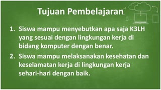 Tujuan Pembelajaran
1. Siswa mampu menyebutkan apa saja K3LH
yang sesuai dengan lingkungan kerja di
bidang komputer dengan benar.
2. Siswa mampu melaksanakan kesehatan dan
keselamatan kerja di lingkungan kerja
sehari-hari dengan baik.
 