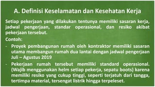Setiap pekerjaan yang dilakukan tentunya memiliki sasaran kerja,
jadwal pengerjaan, standar operasional, dan resiko akibat
pekerjaan tersebut.
Contoh:
- Proyek pembangunan rumah oleh kontraktor memiliki sasaran
utama membangun rumah dua lantai dengan jadwal pengerjaan
Juli – Agustus 2019
- Pekerjaan rumah tersebut memiliki standard operasional.
(Wajib menggunakan helm setiap pekerja, sepatu boots) karena
memiliki resiko yang cukup tinggi, seperti terjatuh dari tangga,
tertimpa material, tersengat listrik hingga terpeleset.
A. Definisi Keselamatan dan Kesehatan Kerja
 