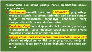 Keselamatan dari setiap pekerja harus diperhatikan sesuai
dengan aturan.
 Keselamatan memiliki kata dasar “ SELAMAT ”, yang artinya
mencakup kondisi seseorang terhindar dari bahaya dengan
tujuan meminimalkan terjadinya kecelakaan yang
menyebabkan sakit, cacat atau kematian.
 Kesehatan Kerja mencakup kondisi fisik (jasmani), psikologis
(mental/rohani), serta hubungan sosial para pekerja yang
dinyatakan dalam taraf normal dan baik.
 Tujuan utama dari keselamatan dan kesehatan kerja (K3)
adalah menciptakan kondisi kerja yang dapat menjamin
tenaga kerja dapat bekerja dalam lingkungan yagn aman dan
sehat.
 