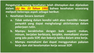 Pengaturan tentang kesehatan telah ditetapkan dan dijelaskan
dalam UU No. 23 Tahun 1992 bahwa kesehatan seseorang
meliputi beberapa aspek sebagai berikut:
1. Kesehatan Secara Jasmani
a. Tidak sedang dalam kondisi sakit atau memiliki riwayat
penyakit yang dapat menghalangi aktivitasnya dalam
pekerjaan rutin.
b. Mampu beraktivitas dengan baik seperti makan,
minum, berjalan berbicara, berpikir, memahami aturan
yang ada pada SOP, dan bekerja ketika dalam area kerja.
c. Mampu memahami dan dapat menggunakan pakaian
kerja dan alat keselamatan kerja sesuai SOP.
 