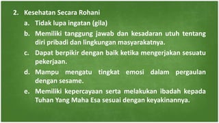 2. Kesehatan Secara Rohani
a. Tidak lupa ingatan (gila)
b. Memiliki tanggung jawab dan kesadaran utuh tentang
diri pribadi dan lingkungan masyarakatnya.
c. Dapat berpikir dengan baik ketika mengerjakan sesuatu
pekerjaan.
d. Mampu mengatu tingkat emosi dalam pergaulan
dengan sesame.
e. Memiliki kepercayaan serta melakukan ibadah kepada
Tuhan Yang Maha Esa sesuai dengan keyakinannya.
 