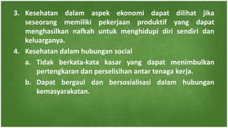 3. Kesehatan dalam aspek ekonomi dapat dilihat jika
seseorang memiliki pekerjaan produktif yang dapat
menghasilkan nafkah untuk menghidupi diri sendiri dan
keluarganya.
4. Kesehatan dalam hubungan social
a. Tidak berkata-kata kasar yang dapat menimbulkan
pertengkaran dan perselisihan antar tenaga kerja.
b. Dapat bergaul dan bersosialisasi dalam hubungan
kemasyarakatan.
 