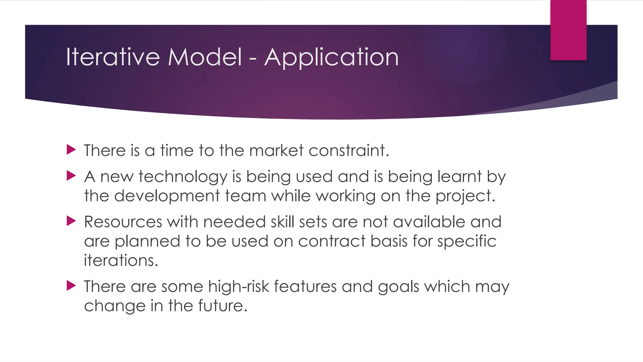 Iterative Model - Application
 There is a time to the market constraint.
 A new technology is being used and is being learnt by
the development team while working on the project.
 Resources with needed skill sets are not available and
are planned to be used on contract basis for specific
iterations.
 There are some high-risk features and goals which may
change in the future.
 
