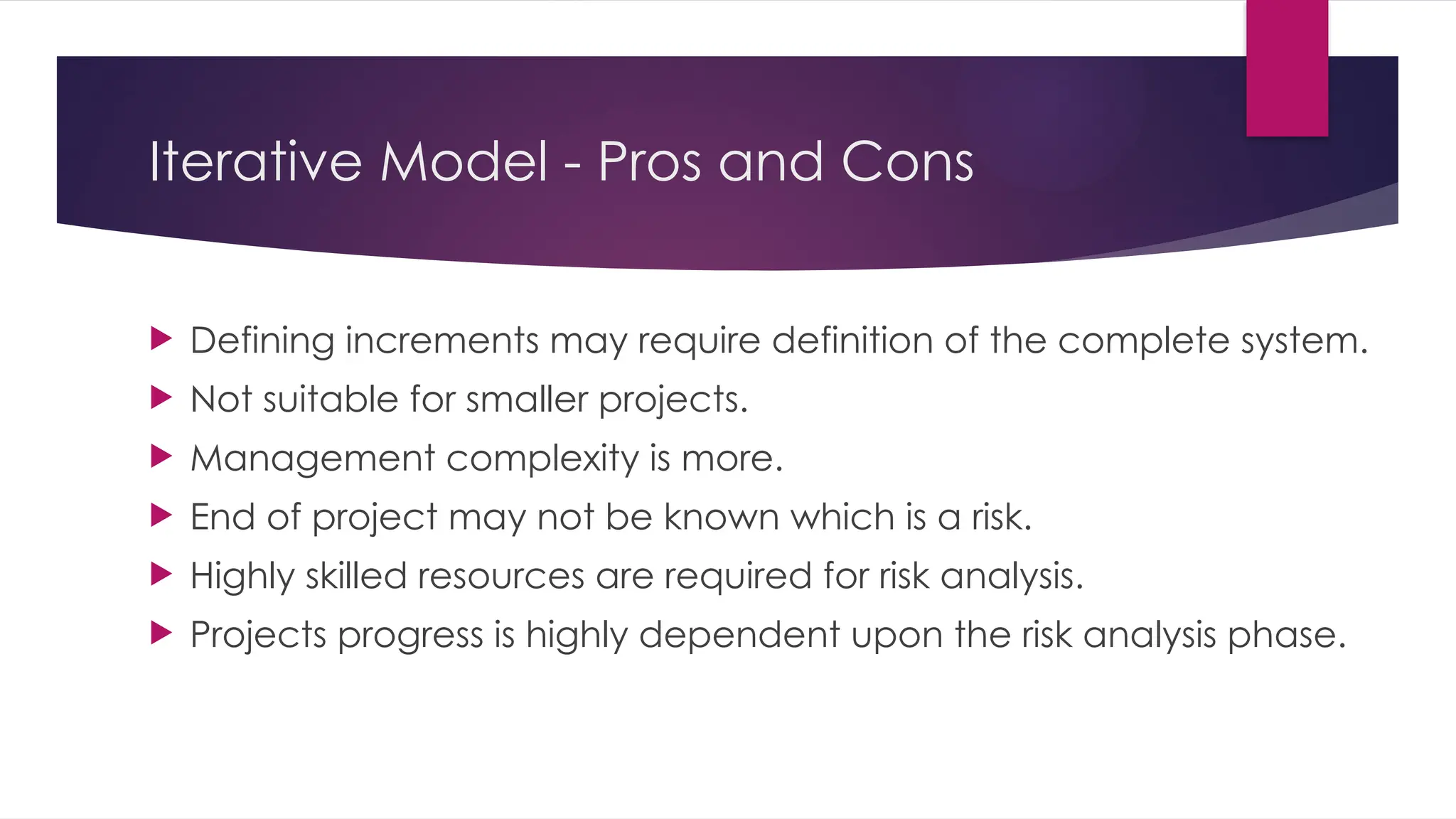 Iterative Model - Pros and Cons
 Defining increments may require definition of the complete system.
 Not suitable for smaller projects.
 Management complexity is more.
 End of project may not be known which is a risk.
 Highly skilled resources are required for risk analysis.
 Projects progress is highly dependent upon the risk analysis phase.
 