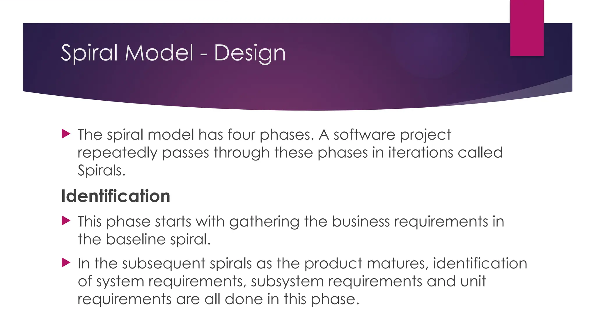 Spiral Model - Design
 The spiral model has four phases. A software project
repeatedly passes through these phases in iterations called
Spirals.
Identification
 This phase starts with gathering the business requirements in
the baseline spiral.
 In the subsequent spirals as the product matures, identification
of system requirements, subsystem requirements and unit
requirements are all done in this phase.
 