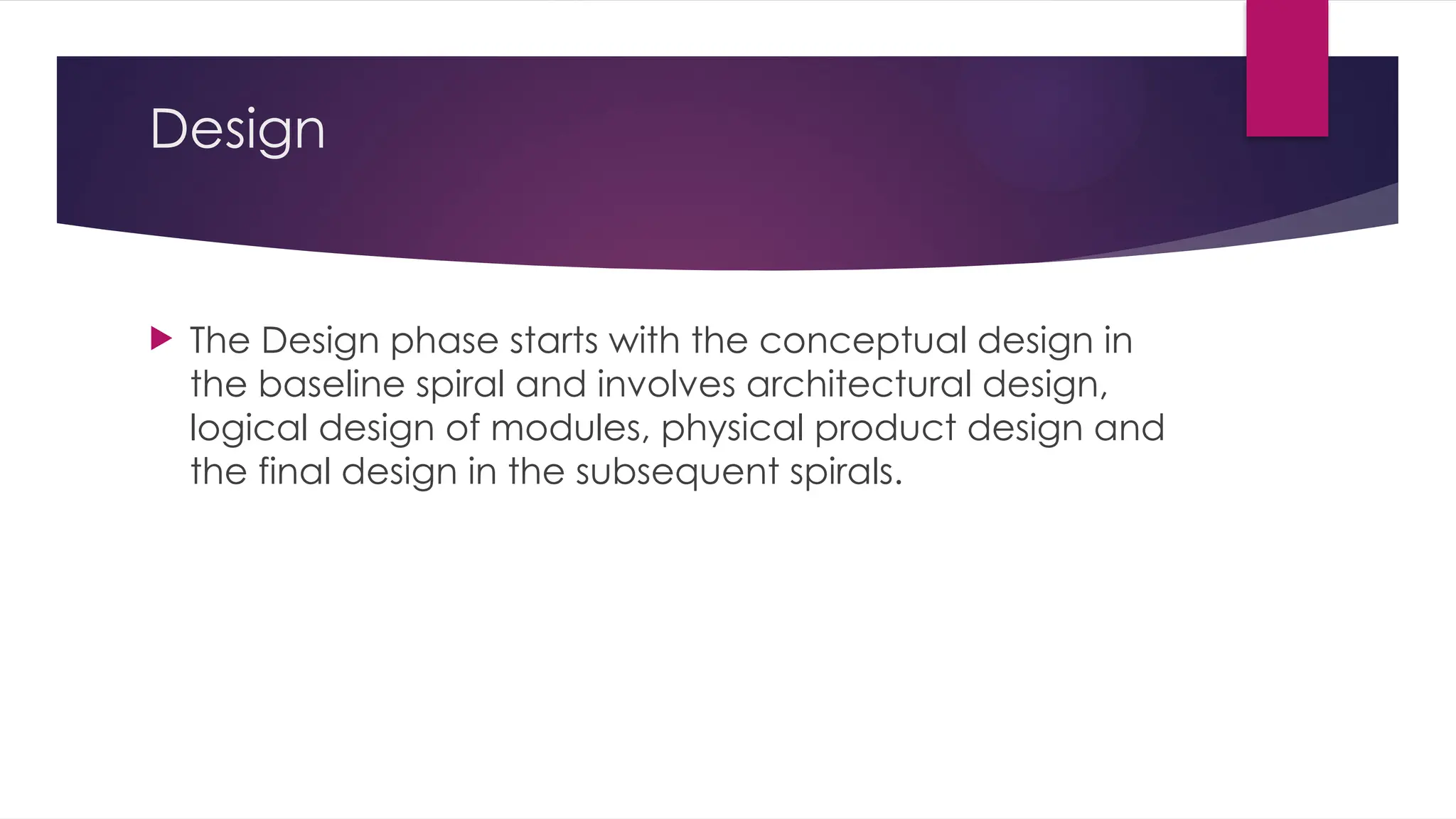 Design
 The Design phase starts with the conceptual design in
the baseline spiral and involves architectural design,
logical design of modules, physical product design and
the final design in the subsequent spirals.
 