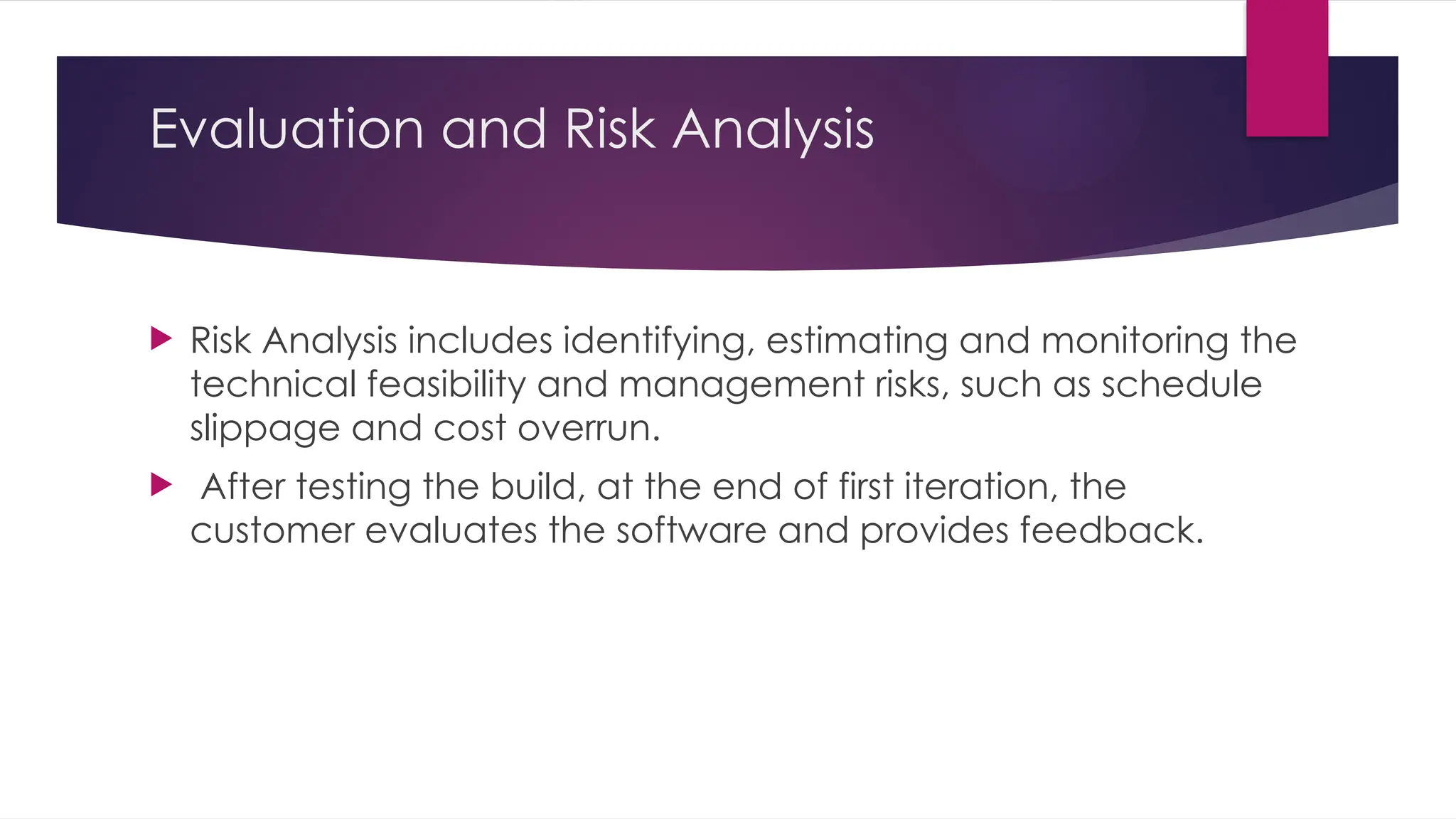 Evaluation and Risk Analysis
 Risk Analysis includes identifying, estimating and monitoring the
technical feasibility and management risks, such as schedule
slippage and cost overrun.
 After testing the build, at the end of first iteration, the
customer evaluates the software and provides feedback.
 