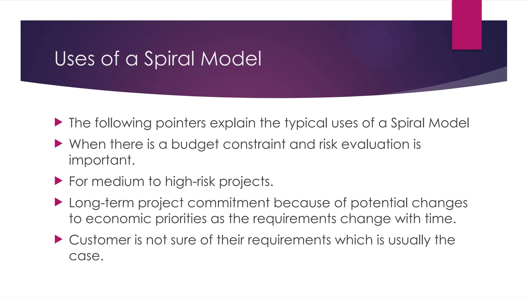 Uses of a Spiral Model
 The following pointers explain the typical uses of a Spiral Model
 When there is a budget constraint and risk evaluation is
important.
 For medium to high-risk projects.
 Long-term project commitment because of potential changes
to economic priorities as the requirements change with time.
 Customer is not sure of their requirements which is usually the
case.
 