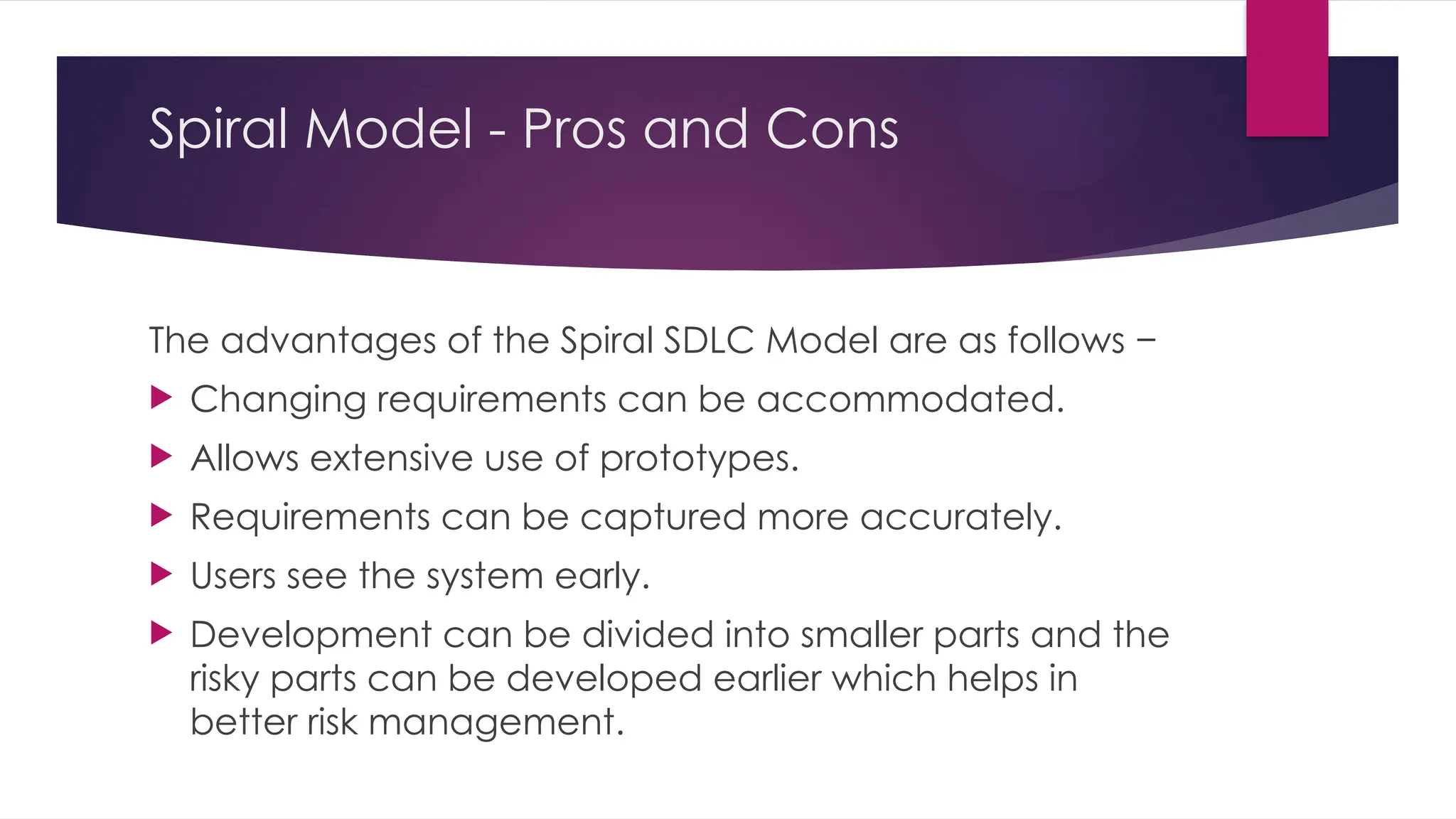 Spiral Model - Pros and Cons
The advantages of the Spiral SDLC Model are as follows −
 Changing requirements can be accommodated.
 Allows extensive use of prototypes.
 Requirements can be captured more accurately.
 Users see the system early.
 Development can be divided into smaller parts and the
risky parts can be developed earlier which helps in
better risk management.
 