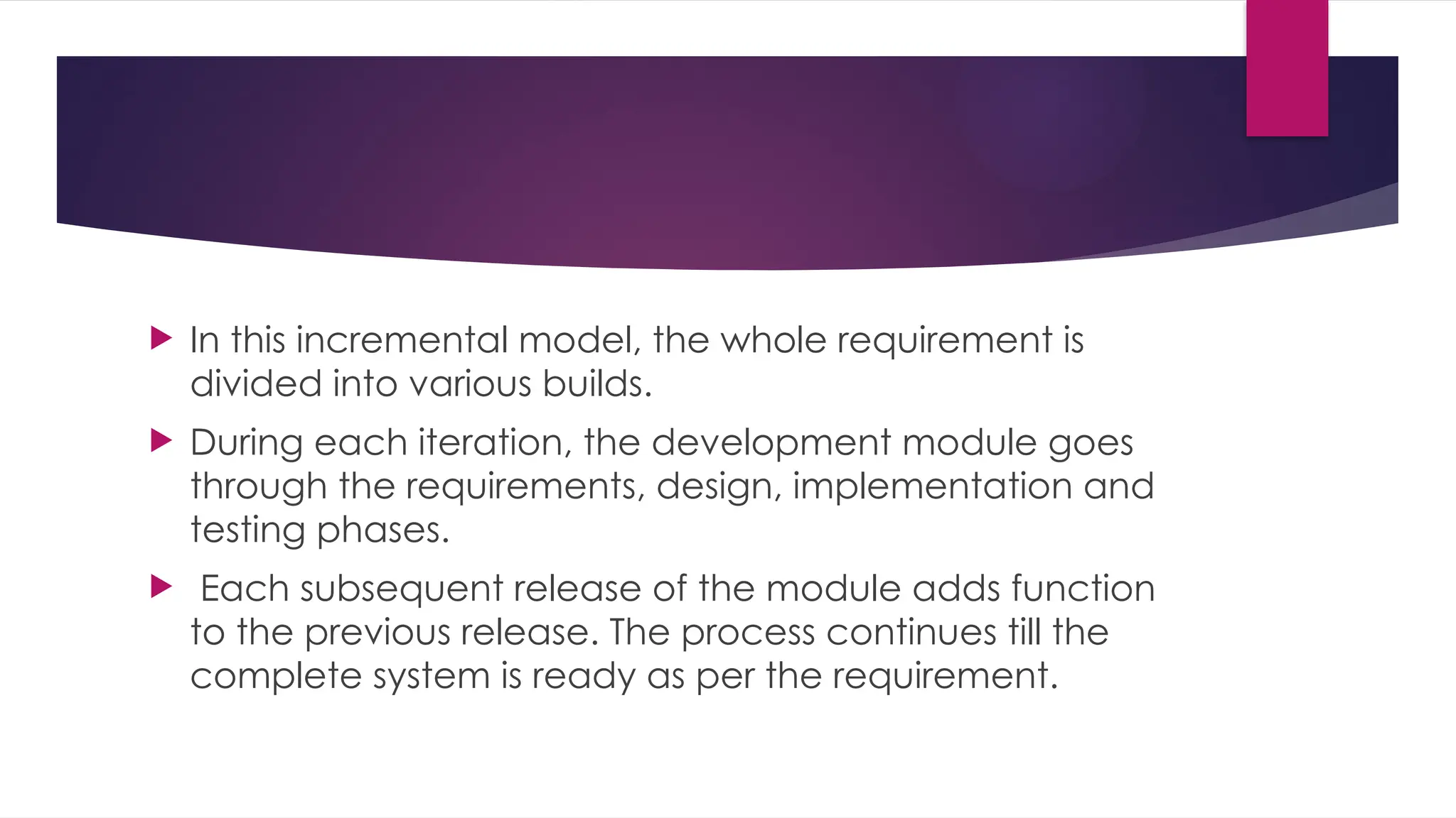 In this incremental model, the whole requirement is
divided into various builds.
 During each iteration, the development module goes
through the requirements, design, implementation and
testing phases.
 Each subsequent release of the module adds function
to the previous release. The process continues till the
complete system is ready as per the requirement.
 