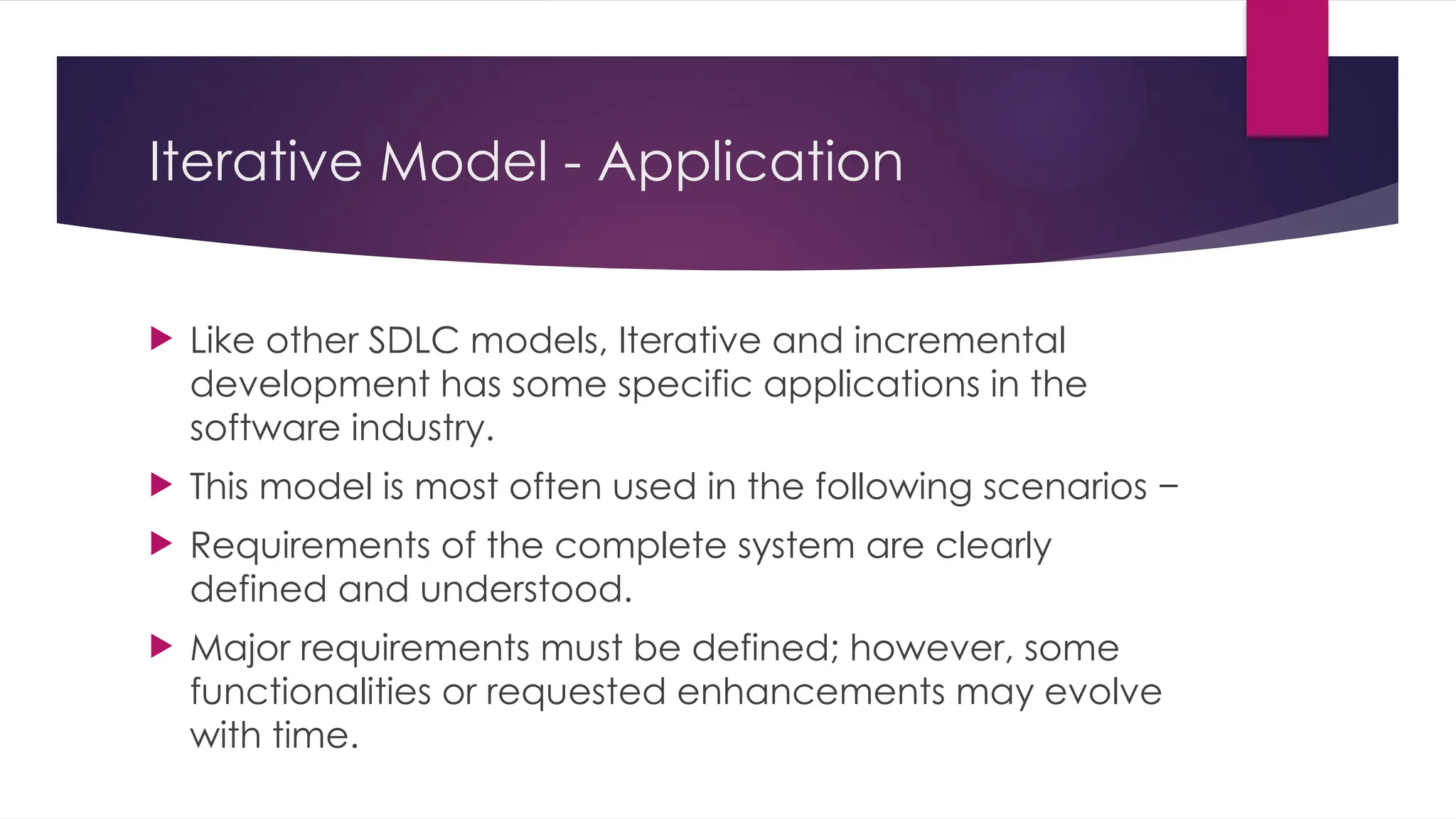 Iterative Model - Application
 Like other SDLC models, Iterative and incremental
development has some specific applications in the
software industry.
 This model is most often used in the following scenarios −
 Requirements of the complete system are clearly
defined and understood.
 Major requirements must be defined; however, some
functionalities or requested enhancements may evolve
with time.
 