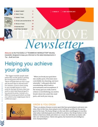  DIRECT TAXES               2                                     ISSUE 01          MAY EDITION 2010

                                             INDIRECT TAXES             15

                                             OTHER LAWS AND DUE DATES 16

                                             RATES OF TAXES             19

                                             GETTING THE MOST           22




1                                          TEAMMOVE
                                                               Newsletter
                             Welcome to the First Edition of "TEAMMOVE NEWSLETTER" Monthly
                             newsletter designed to keep you informed on the latest developments in
                             Tax , Audit and Law.



                             Helping you achieve
                             your goals
                              “The biggest mistake people make
                                                                              “When you break your goal down into
                             [when they set life goals] is picking the
                                                                             smaller parts, it becomes more
                             wrong goal in the first place. “Never
                             set goals that are over a year old,             controllable, less daunting, and more
                                                                             attainable,”. Lofty goals often feel
MAY EDITION 2010 TEAMMOVE]




                             because they’re old and tired.” For
                             instance, if you’ve been trying to save         overwhelming, which leads to
                             enough money to retire early for the            procrastination and incompletion. If the
                             past 20 years, then you need to retire          money goal you really want to
                             that financial goal! It has passed its          achieve is overwhelming, you need to                                                            1
                             prime. Instead, set a different money           break it down into small, bite-sized
                             goal (which can help you achieve your           parts...and work your way up.
                             original goal, but in a different way) “.




                                                                             GROW & YOU GROW
                                                                             “There are plenty of teams in every sport that have great players and never win titles.
                                                                             Most of the time, those players aren't willing to sacrifice for the greater good of the
                                                                             team. The funny thing is, in the end, their unwillingness to sacrifice only makes
                                                                             individual goals more difficult to achieve. One thing I believe to the fullest is that if you
                                                                             think and achieve as a team, the individual accolades will take care of themselves.
                                                                             Talent wins games, but teamwork and intelligence wins championships." ~
 