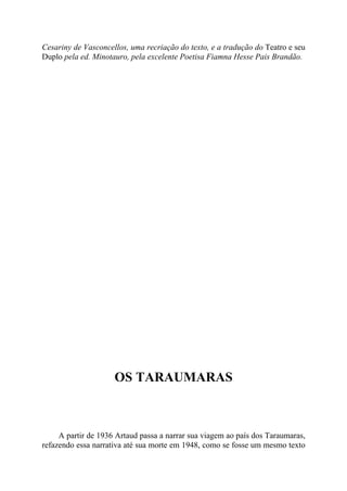 Cesariny de Vasconcellos, uma recriação do texto, e a tradução do Teatro e seu
Duplo pela ed. Minotauro, pela excelente Poetisa Fiamna Hesse Pais Brandão.
OS TARAUMARAS
A partir de 1936 Artaud passa a narrar sua viagem ao país dos Taraumaras,
refazendo essa narrativa até sua morte em 1948, como se fosse um mesmo texto
 