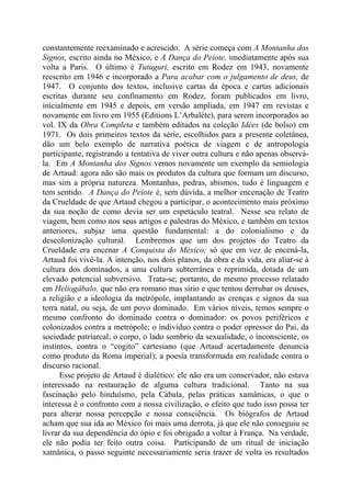 constantemente reexaminado e acrescido. A série começa com A Montanha dos
Signos, escrito ainda no México, e A Dança do Peiote, imediatamente após sua
volta a Paris. O último é Tutuguri, escrito em Rodez em 1943, novamente
reescrito em 1946 e incorporado a Para acabar com o julgamento de deus, de
1947. O conjunto dos textos, inclusive cartas da época e cartas adicionais
escritas durante seu confinamento em Rodez, foram publicados em livro,
inicialmente em 1945 e depois, em versão ampliada, em 1947 em revistas e
novamente em livro em 1955 (Editions L’Arbaléte), para serem incorporados ao
vol. IX da Obra Completa e também editados na coleção Idées (de bolso) em
1971. Os dois primeiros textos da série, escolhidos para a presente coletânea,
dão um belo exemplo de narrativa poética de viagem e de antropologia
participante, registrando a tentativa de viver outra cultura e não apenas observá-
la. Em A Montanha dos Signos vemos novamente um exemplo da semiologia
de Artaud: agora não são mais os produtos da cultura que formam um discurso,
mas sim a própria natureza. Montanhas, pedras, abismos, tudo é linguagem e
tem sentido. A Dança do Peiote é, sem dúvida, a melhor encenação de Teatro
da Crueldade de que Artaud chegou a participar, o acontecimento mais próximo
da sua noção de como devia ser um espetáculo teatral. Nesse seu relato de
viagem, bem como nos seus artigos e palestras do México, e também em textos
anteriores, subjaz uma questão fundamental: a do colonialismo e da
descolonização cultural. Lembremos que um dos projetos do Teatro da
Crueldade era encenar A Conquista do México; só que em vez de encená-la,
Artaud foi vivê-la. A intenção, nos dois planos, da obra e da vida, era aliar-se à
cultura dos dominados, a uma cultura subterrânea e reprimida, dotada de um
elevado potencial subversivo. Trata-se, portanto, do mesmo processo relatado
em Heliogábalo, que não era romano mas sírio e que tentou derrubar os deuses,
a religião e a ideologia da metrópole, implantando as crenças e signos da sua
terra natal, ou seja, de um povo dominado. Em vários níveis, temos sempre o
mesmo confronto do dominado contra o dominador: os povos periféricos e
colonizados contra a metrópole; o indivíduo contra o poder opressor do Pai, da
sociedade patriarcal; o corpo, o lado sombrio da sexualidade, o inconsciente, os
instintos, contra o “cogito” cartesiano (que Artaud acertadamente denuncia
como produto da Roma imperial); a poesia transformada em realidade contra o
discurso racional.
Esse projeto de Artaud é dialético: ele não era um conservador, não estava
interessado na restauração de alguma cultura tradicional. Tanto na sua
fascinação pelo hinduísmo, pela Cabala, pelas práticas xamânicas, o que o
interessa é o confronto com a nossa civilização, o efeito que tudo isso possa ter
para alterar nossa percepção e nossa consciência. Os biógrafos de Artaud
acham que sua ida ao México foi mais uma derrota, já que ele não conseguiu se
livrar da sua dependência do ópio e foi obrigado a voltar à França. Na verdade,
ele não podia ter feito outra coisa. Participando de um ritual de iniciação
xamânica, o passo seguinte necessariamente seria trazer de volta os resultados
 