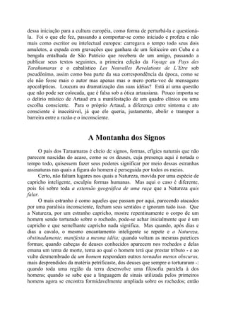 dessa iniciação para a cultura européia, como forma de perturbá-la e questioná-
la. Foi o que ele fez, passando a comportar-se como iniciado e profeta e não
mais como escritor ou intelectual europeu: carregava o tempo todo seus dois
amuletos, a espada com gravações que ganhara de um feiticeiro em Cuba e a
bengala entalhada de São Patrício que recebera de um amigo, passando a
publicar seus textos seguintes, a primeira edição da Voyage au Pays des
Tarahumaras e o cabalístico Les Nouvelles Revelations de L’Etre sob
pseudônimo, assim como boa parte da sua correspondência da época, como se
ele não fosse mais o autor mas apenas mas o mero porta-voz de mensagens
apocalípticas. Loucura ou dramatização das suas idéias? Está aí uma questão
que não pode ser colocada, que é falsa sob a ótica artausiana. Pouco importa se
o delírio místico de Artaud era a manifestação de um quadro clínico ou uma
escolha consciente. Para o próprio Artaud, a diferença entre sintoma e ato
consciente é inaceitável, já que ele queria, justamente, abolir e transpor a
barreira entre a razão e o inconsciente.
A Montanha dos Signos
O país dos Taraumaras é cheio de signos, formas, efígies naturais que não
parecem nascidas do acaso, como se os deuses, cuja presença aqui é notada o
tempo todo, quisessem fazer seus poderes significar por meio dessas estranhas
assinaturas nas quais a figura do homem é perseguida por todos os meios.
Certo, não faltam lugares nos quais a Natureza, movida por uma espécie de
capricho inteligente, esculpiu formas humanas. Mas aqui o caso é diferente,
pois foi sobre toda a extensão geográfica de uma raça que a Natureza quis
falar.
O mais estranho é como aqueles que passam por aqui, parecendo atacados
por uma paralisia inconsciente, fecham seus sentidos e ignoram tudo isso. Que
a Natureza, por um estranho capricho, mostre repentinamente o corpo de um
homem sendo torturado sobre o rochedo, pode-se achar inicialmente que é um
capricho e que semelhante capricho nada significa. Mas quando, após dias e
dias a cavalo, o mesmo encantamento inteligente se repete e a Natureza,
obstinadamente, manifesta a mesma idéia; quando voltam as mesmas patetices
formas; quando cabeças de deuses conhecidos aparecem nos rochedos e delas
emana um tema de morte, tema ao qual o homem terá que prestar tributo - e ao
vulto desmembrado de um homem respondem outros tornados menos obscuros,
mais desprendidos da matéria petrificaste, dos deuses que sempre o torturaram -:
quando toda uma região da terra desenvolve uma filosofia paralela à dos
homens; quando se sabe que a linguagem de sinais utilizada pelos primeiros
homens agora se encontra formidavelmente ampliada sobre os rochedos; então
 