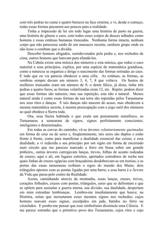 com três pedras no cume e quatro buracos na face externa; e vi, desde o começo,
todas essas formas passarem aos poucos para a realidade.
Tinha a impressão de ler em todo lugar uma história de parto na guerra,
uma história de gênese e caos, com todos esses corpos de deuses talhados como
homens e essas estátuas humanas truncadas. Nenhuma forma intacta, nenhum
corpo que não parecesse saído de um massacre recente, nenhum grupo onde eu
não lesse o combate que o dividia.
Descobri homens afogados, semidevorados pela pedra e, nos rochedos de
cima, outros homens que lutavam para afundá-los.
Na Cabala existe uma música dos números e esta música, que reduz o caos
material a seus princípios, explica, por uma espécie de matemática grandiosa,
como a natureza se organiza e dirige o nascimento das formas retiradas ao caos.
E tudo que eu via parecia obedecer a uma cifra. As estátuas, as formas, as
sombras sempre davam um número 3, 4, 7, 8 que voltava. Os bustos de
mulheres truncadas eram em número de 8; o dente fálico, já disse, tinha três
pedras e quatro furos; as formas volatilizadas eram 12, etc. Repito: podem dizer
que essas formas são naturais; mas sua repetição, esta não e natural. Menos
natural ainda é como essas formas da sua terra são repetidas pelos Taraumaras
nos seus ritos e danças. E tais danças não nascem do acaso, mas obedecem à
mesma matemática secreta, à mesma preocupação com o jogo sutil dos números
ao qual obedece a Sierra toda.
Ora, essa Sierra habitada e que exala um pensamento metafísico, os
Taraumaras a semearam de signos, signos perfeitamente conscientes,
inteligentes e determinados.
Em todas as curvas do caminho, vê-se árvores voluntariamente queimadas
em forma de cruz ou de seres e, freqüentemente, tais seres são duplos e estão
frente à frente, como para manifestar a dualidade essencial das coisas; e essa
dualidade, a vi reduzida a seu princípio por um signo em forma de encerrado
num círculo que me pareceu marcado a ferro em brasa sobre um grande
pinheiro,, outras árvores carregavam lanças, trevos, folhas de acanto rodeadas
de cruzes; aqui e ali, em lugares estreitos, apertados corredores de rocha nos
quais linhas de cruzes egípcias com braçadeiras desdobravam-se em teorias; e as
portas das casas taraumaras exibiam o signo do mundo dos Maias: dois
triângulos opostos com as pontas ligadas por uma barra; e essa barra é a Árvore
da Vida que passa pelo centro da Realidade.
Assim, caminhando através da montanha, essas lanças, cruzes, trevos,
corações folhudos, cruzes com postas, triângulos, seres que se defrontam e que
se opõem para assinalar a guerra eterna, sua divisão, sua dualidade, despertam
em mim estranhas lembranças. Lembro-me imediatamente que houve, na
História, seitas que incrustaram esses mesmos signos nos rochedos; cujos
homens usavam esses signos, esculpidos em jade, batidos no ferro ou
cinzelados. E ponho-me pensar que esse simbolismo dissimula uma Ciência. E
me parece estranho que o primitivo povo dos Taraumaras, cujos ritos e cujo
 