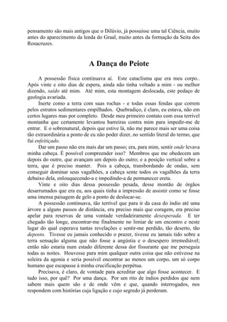 pensamento são mais antigos que o Dilúvio, já possuísse uma tal Ciência, muito
antes do aparecimento da lenda do Graal, muito antes da formação da Seita dos
Rosacruzes.
A Dança do Peiote
A possessão física continuava aí. Este cataclisma que era meu corpo..
Após vinte e oito dias de espera, ainda não tinha voltado a mim - ou melhor
dizendo, saído até mim. Até mim, esta montagem deslocada, este pedaço de
geologia avariada.
Inerte como a terra com suas rochas - e todas essas fendas que correm
pelos estratos sedimentares empilhados. Quebradiço, é claro, eu estava, não em
certos lugares mas por completo. Desde meu primeiro contato com essa terrível
montanha que certamente levantou barreiras contra mim para impedir-me de
entrar. E o sobrenatural, depois que estive lá, não me parece mais ser uma coisa
tão extraordinária a ponto de eu não poder dizer, no sentido literal do termo, que
fui enfeitiçado.
Dar um passo não era mais dar um passo; era, para mim, sentir onde levava
minha cabeça. É possível compreender isso? Membros que me obedecem um
depois do outro, que avançam um depois do outro; e a posição vertical sobre a
terra, que é preciso manter. Pois a cabeça, transbordando de ondas, sem
conseguir dominar seus vagalhões, a cabeça sente todos os vagalhões da terra
debaixo dela, enlouquecendo-a e impedindo-a de permanecer ereta.
Vinte e oito dias dessa possessão pesada, desse montão de órgãos
desarrumados que era eu, aos quais tinha a impressão de assistir como se fosse
uma imensa paisagem de gelo a ponto de deslocar-se.
A possessão continuava, tão terrível que para ir da casa do índio até uma
árvore a alguns passos de distância, era preciso mais que coragem, era preciso
apelar para reservas de uma vontade verdadeiramente desesperada. E ter
chegado tão longe, encontrar-me finalmente no limiar de um encontro e neste
lugar do qual esperava tantas revelações e sentir-me perdido, tão deserto, tão
deposto. Tivesse eu jamais conhecido o prazer, tivesse eu )amais tido sobre a
terra sensação alguma que não fosse a angústia e o desespero irremediável;
então não estaria num estado diferente dessa dor fissurante que me perseguia
todas as noites. Houvesse para mim qualquer outra coisa que não estivesse na
soleira da agonia e seria possível encontrar ao menos um corpo, um só corpo
humano que escapasse à minha crucificação perpétua.
Precisava, é claro, de vontade para acreditar que algo fosse acontecer. E
tudo isso, por quê? Por uma dança. Por um rito de índios perdidos que nem
sabem mais quem são e de onde vêm e que, quando interrogados, nos
respondem com histórias cuja ligação e cujo segredo já perderam.
 