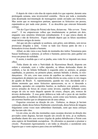 E depois de vinte e oito dias de espera ainda tive que suportar, durante uma
prolongada semana, uma inverossímil comédia. Havia por toda a montanha
uma desatinada movimentação de mensageiros sendo enviados aos feiticeiros.
Mas assim que os mensageiros partiam, apareciam os feiticeiros em pessoa,
espantando-se por nada estar pronto. E eu descobria que estavam brincando
comigo.
“Os do Ciguri (dança do Peiote) não bons, diziam-me. Não servem. Tome
esses”. E me empurravam velhos que imediatamente se partiam em dois,
enquanto seus amuletos tilintavam estranhamente. E vi que estava diante de
mágicos e não de feiticeiros. Fiquei sabendo depois que os falsos sacerdotes
eram íntimos amigos do morto.
Até que um dia a agitação se acalmou, sem gritos, sem debates, sem novas
promessas dirigidas a mim. Como se tudo isso fizesse parte do rito e a
brincadeira tivesse durado o bastante.
Afinal, eu não viera a esse fundo de montanha dos índios Taraumaras para
buscar lembranças e pinturas. já sofrera o bastante, parece-me, para ganhar em
troca um pouco de realidade.
E assim, à medida que o sol se punha, uma visão foi se impondo aos meus
olhos.
Tinha diante de mim a Natividade de Hyeronimus Bosch, disposta em
ordem e orientada, com o velho alpendre, as tábuas deslocadas diante do
estábulo, a luz do Infante brilhando à esquerda entre os animais, as granjas
espalhadas, os pastores; no primeiro plano, animais balindo; à direita, os reis-
dançarinos. Os reis, com suas coroas de espelhos na cabeça e seus mantos
retangulares de púrpura nas costas, à minha direita na cena, como os reis magos
do quadro de Bosch. E, repentinamente, quando me virei, duvidando até o
último momento que meus feiticeiros aparecessem, eu os vi descendo a
montanha, apoiados em compridos bastões, as mulheres com grandes cestos,
servos armados de feixes de cruzes como árvores, espelhos brilhando como
nesgas de céu no meio daquele aparato de cruzes, chuços, pás, troncos de
árvores desbastadas. E essa gente dobrava-se toda sob o peso de um insólito
aparelhamento, as mulheres dos feiticeiros, assim como seus homens, apoiados
em enormes bastões que os ultrapassavam de uma cabeça.
Fogueiras cresciam na direção do céu. Embaixo, as danças já haviam
começado, diante dessa beleza finalmente concretizada, dessa beleza de imagens
fulgurantes como vozes num subterrâneo iluminado, senti que meus esforços
não haviam sido vãos.
Lá em cima, no alto das montanhas cujas escarpas desciam na direção dos
povoados como degraus, haviam traçado um círculo de terra. já as mulheres,
ajoelhadas diante dos seus metates (tigelas de pedra) debulhavam o Peiote com
uma espécie de brutalidade escrupulosa. Os oficiantes se puseram a pisotear o
círculo. Pisotearam rigorosamente e em todas as direções; e acenderam uma
fogueira que o vento aspirava para cima em turbilhões.
 