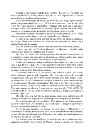Durante o dia, tinham matado dois cabritos. E agora os via sobre um
tronco desbastado de árvore, cortado em forma de cruz, os pulmões e o coração
dos animais tremendo ao vento noturno.
Havia um outro tronco desbastado de árvore ao lado, o fogo aceso no meio
do círculo provocando inumeráveis reflexos, qualquer coisa como um incêndio
visto por vidros grossos e empilhados. Cheguei perto para ver o que era e
distingui um incrível emaranhado de sininhos, alguns de prata, outros de chifre,
presos em correias de couro, esperando o momento de começar o culto.
Plantaram dez cruzes, de tamanho desigual, do lado que nasce o sol - todas
simetricamente enfileiradas; prenderam um espelho em cada cruz.
Os vinte e oito dias de uma horrível espera, depois da perigosa supressão
da droga, finalmente culminavam num círculo povoado de Seres, aqui
representados por dez cruzes.
Dez, em número de dez, como os Mestres invisíveis do Peiote na Sierra.
E entre esses dez: o Princípio Masculino da Natureza, chamado pelos
índios de San Ignacio e sua fêmea San Nicolas!
Em volta do círculo uma zona moralmente deserta onde nenhum índio se
aventuraria: contam que nesse círculo até mesmo os pássaros extraviados caem
e as mulheres grávidas sentem seus embriões se decomporem.
No círculo dessa dança existe uma história do mundo, encerrada entre dois
sóis, o que desce e o que sobe. E é na descida do sol que os feiticeiros entram
no círculo e o dançarino dos seiscentos sininhos (trezentos de chifre e trezentos
de prata) solta seu grito de coiote na floresta.
O dançarino entra e sai e, no entanto, não deixa o círculo. Ele avança
deliberadamente para o mal, mergulha nele com uma espécie de horrenda
coragem, num ritmo que parece representar a Doença, mais que a dança. E tem-
se a impressão de vê-lo subitamente emergir e desaparecer, num movimento que
evoca não sei que obscuras tantalizações. Ele entra e sai: "Sair para o dia, no
primeiro capítulo”, como diz do Duplo do Homem o Livro dos Mortos Egípcio.
Pois esse avanço na doença é uma viagem, uma descida PARA SAIR DE
NOVO NO DIA. - Ele dá voltas no sentido da Suástica, sempre da direita para a
esquerda e pelo alto.
Ele pula com seu exército de campainhas, como uma aglomeração de
abelhas enlouquecidas e aglutinadas numa crepitante e tempestuosa desordem.
Dez cruzes no círculo e dez espelhos. Uma viga com três feiticeiros nela.
Quatro coadjuvantes (dois homens e duas mulheres). O dançarino epiléptico e
eu, para quem estava sendo feito o rito.
Ao pé de cada feiticeiro um buraco em cujo fundo o Masculino e o
Feminino da Natureza, representados pelas raízes hermafroditas do Peiote (sabe-
se que o Peiote tem forma de sexo de homem e de mulher, misturados) dormem
na matéria, ou seja, no Concreto.
E o buraco, com um vasilhame de madeira ou barro emborcado nele,
representa bastante bem o Globo do Mundo. Sobre a vasilha, os feiticeiros
 