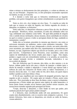 ralam a mistura ou deslocamento dos dois princípios, e o ralam no abstrato, ou
seja, no seu Princípio. Enquanto isso, os dois princípios encarnados repousam
na matéria, ou seja, no Concreto.
E é durante a noite toda que os feiticeiros restabelecem as ligações
perdidas, com gestos triangulares que cortam estranhamente as perspectivas do
ar.
Entre os dois sóis, doze tempos em doze fases. E a marcha ao redor de
tudo que se remexe ao redor do fogaréu, nos limites sagrados do círculo: o
dançarino, os raladores, os feiticeiros.
Entre cada fase, os dançarinos oferecem a prova física do rito, da eficácia
da operação. Hieráticos, rituais, sacerdotais, lá estão eles alinhados sobre sua
viga, embalando seus raladores como bebês. De qual idéia perdida de etiqueta
vêm o sentido dessas inclinações, dessas mesuras, dessa caminhada em círculos
na qual se contam os passos e todos se persignam diante do fogo, saudando-se
mutuamente e saindo?
Então eles se levantam, procedem às mesuras que descrevi, uns como se
estivessem montados em andaimes, outros como autômatos truncados. Eles
atravessam o círculo. Mas eis que, ultrapassado o círculo, um metro além dele,
esses sacerdotes, que andam entre dois sóis, repentinamente se transformam em
homens, ou seja, organismos abjetos que devem ser lavados, pois o rito é feito
para lavá-los. Comportam-se como Posseiros, esses sacerdotes, como uma
espécie de trabalhadores das trevas criados para mijar e cagar. Eles mijam,
peidam e cagam com um extraordinário tonitruar; e se acredita, ao escutá-los,
que estejam tentando nivelar a verdadeira trovoada, reduzindo-a à sua
necessidade de abjeção.
Dos três feiticeiros que lá estavam, dois deles, os dois maiores e m ais
baixos, tinham ganho havia três anos o direito de manejar o ralador (pois o
direito de manejar o ralador é adquirido e é nesse direito que repousa toda a
nobreza da casta dos feiticeiros do Peiote entre os índios Taraumaras); e o
terceiro, havia dez anos. E o mais velho no rito, devo dizer, era quem mijava
melhor e peidava com mais ênfase e força.
E foi ele que, orgulhoso por essa espécie de purgação grosseira, logo em
seguida se pôs a escarrar. Ele cuspiu após ter tomado o Peiote, assim como
todos nós. Pois encerradas as doze fases da dança, como a aurora ia despontar,
passaram-nos o Peiote ralado que parecia uma espécie de calda lamacenta e à
nossa frente foram cavados novos buracos para receber nossos escarros, das
nossas bocas tornadas sagradas pela passagem do Peiote.
"Cospe, disse-me o dançarino, o mais fundo na terra que puder, pois
nenhuma parcela do Ciguri jamais poderá emergir".
E o feiticeiro, mais envelhecido ainda sob seus paramentos, foi quem
cuspiu mais abundantemente, com os escarros mais compactos e grossos. E os
demais feiticeiros, bem como os dançarinos, em círculo ao redor do buraco,
vieram admirá-lo.
 