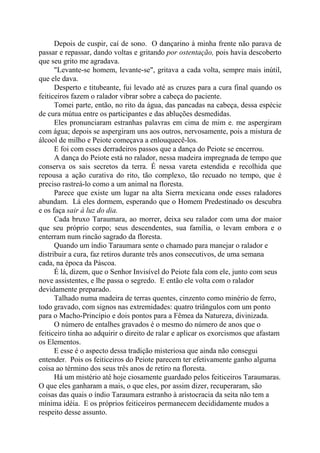 Depois de cuspir, caí de sono. O dançarino à minha frente não parava de
passar e repassar, dando voltas e gritando por ostentação, pois havia descoberto
que seu grito me agradava.
"Levante-se homem, levante-se", gritava a cada volta, sempre mais inútil,
que ele dava.
Desperto e titubeante, fui levado até as cruzes para a cura final quando os
feiticeiros fazem o ralador vibrar sobre a cabeça do paciente.
Tomei parte, então, no rito da água, das pancadas na cabeça, dessa espécie
de cura mútua entre os participantes e das abluções desmedidas.
Eles pronunciaram estranhas palavras em cima de mim e. me aspergiram
com água; depois se aspergiram uns aos outros, nervosamente, pois a mistura de
álcool de milho e Peiote começava a enlouquecê-los.
E foi com esses derradeiros passos que a dança do Peiote se encerrou.
A dança do Peiote está no ralador, nessa madeira impregnada de tempo que
conserva os sais secretos da terra. É nessa vareta estendida e recolhida que
repousa a ação curativa do rito, tão complexo, tão recuado no tempo, que é
preciso rastreá-lo como a um animal na floresta.
Parece que existe um lugar na alta Sierra mexicana onde esses raladores
abundam. Lá eles dormem, esperando que o Homem Predestinado os descubra
e os faça sair à luz do dia.
Cada bruxo Taraumara, ao morrer, deixa seu ralador com uma dor maior
que seu próprio corpo; seus descendentes, sua família, o levam embora e o
enterram num rincão sagrado da floresta.
Quando um índio Taraumara sente o chamado para manejar o ralador e
distribuir a cura, faz retiros durante três anos consecutivos, de uma semana
cada, na época da Páscoa.
É lá, dizem, que o Senhor Invisível do Peiote fala com ele, junto com seus
nove assistentes, e lhe passa o segredo. E então ele volta com o ralador
devidamente preparado.
Talhado numa madeira de terras quentes, cinzento como minério de ferro,
todo gravado, com signos nas extremidades: quatro triângulos com um ponto
para o Macho-Princípio e dois pontos para a Fêmea da Natureza, divinizada.
O número de entalhes gravados é o mesmo do número de anos que o
feiticeiro tinha ao adquirir o direito de ralar e aplicar os exorcismos que afastam
os Elementos.
E esse é o aspecto dessa tradição misteriosa que ainda não consegui
entender. Pois os feiticeiros do Peiote parecem ter efetivamente ganho alguma
coisa ao término dos seus três anos de retiro na floresta.
Há um mistério até hoje ciosamente guardado pelos feiticeiros Taraumaras.
O que eles ganharam a mais, o que eles, por assim dizer, recuperaram, são
coisas das quais o índio Taraumara estranho à aristocracia da seita não tem a
mínima idéia. E os próprios feiticeiros permanecem decididamente mudos a
respeito desse assunto.
 
