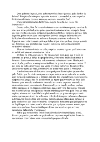 Qual palavra singular, qual palavra perdida lhes é passada pelo Senhor do
Peiote? Porque três anos para aprender a mexer com o ralador, com o qual os
feiticeiros efetuam, convêm assinalar, curiosas auscultações?
O que arrancaram eles da floresta, o que a floresta lhes passa tão
lentamente?
O que, enfim, lhes foi transmitido sem estar contido no aparato exterior do
rito, sem ser explicável pelos gritos penetrantes do dançarino, nem pela dança
que vai e volta como uma espécie de pêndulo epiléptico, nem pelo circulo, pela
fogueira, pelas cruzes com seus espelhos onde as cabeças deformadas dos
feiticeiros alternadamente se incham e desaparecem entre as chamas da
fogueira, nem pelo vento da noite que fala e sopra nos espelhos, nem pelo canto
dos feiticeiros que embalam seu ralador, canto esse extraordinariamente
vulnerável e íntimo?
Eles me haviam deitado no chão, ao pé da enorme viga na qual sentavam-
se os feiticeiros entre uma dança e outra.
Deitado no chão, para que o rito baixasse em mim, para que o fogo, os
cantares, os gritos, a dança e a própria noite, como uma abóbada animada e
humana, dessem voltas ao meu redor como se estivessem vivos. Havia pois
uma cúpula giratória, uma organização física de gritos, tons, passos, cantos. E
por cima de tudo a impressão, que vinha e voltava outra vez, de que por trás
disso tudo e acima de tudo, dissimulava-se ainda outra coisa: o Principal.
Ainda não renunciei de todo a essas perigosas dissociações provocadas
pelo Peiote, que faz vinte anos procurava por outros meios; não subi a cavalo
com meu corpo arrancado a si próprio, privado dos seus reflexos essenciais pela
suspensão da droga; não fui esse homem de pedra que precisava de mais dois
homens para torná-lo um homem montado no cavala, e que era montado e
desmontado como um autômato desamparado, - e a cavalo punham minhas
mãos nas rédeas e era preciso cerrar meus dedos em volta das rédeas, pois era
tão evidente que eu tinha perdido minha liberdade; não venci pela força do meu
espírito a invencível hostilidade orgânica onde era eu quem não queria mais
andar, apenas para trazer de volta uma coleção de imagens caducadas, das quais
a, Época, fiel nisso a todo um sistema, extrairia apenas idéias para cartazes e
para os modelos dos seus costureiras. Era preciso doravante que qualquer coisa
de fugidio por trás dessa pesada trituração, que equipara a aurora a noite, que
essa coisa qualquer fosse extraída para fora e que servisse, que servisse
justamente pela minha crucificação.
Sabia que meu destino físico estaria irremediavelmente ligado a isso.
Estava preparado para todas as queimaduras, esperava os primeiros frutos da
queimadura com vistas a uma combustão logo generalizada.
 